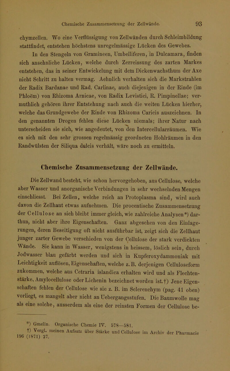 chymzellen. Wo eine Verflüssigung von Zellwänden durch Schleimbildung stattfindet, entstehen höchstens unregelmässige Lücken des Gewebes. In den Stengeln von Gramineen, Umbelliferen, in Dulcamara, finden sich ansehnliche Lücken, welche durch Zerreissung des zarten Markes entstehen, das in seiner Entwickelung mit dein Dickenwachsthum der Axe nicht Schritt zu halten vermag. Aehnlich verhalten sich die Markstrahlen der Radix Bardanae und Rad. Carlinae, auch diejenigen in der Rinde (im Phloem) von Rhizoma Arnicae, von Radix Levistici, R. Pimpinellae; ver- muthlich gehören ihrer Entstehung nach auch die weiten Lücken hierher, welche das Grundgewebe der Rinde von Rhizoma Caricis auszeichnen. In den genannten Drogen fehlen diese Lücken niemals; ihrer Natur nach unterscheiden sie sich, wie angedeutet, von den Intercellularräumen. Wie es sich mit den sehr grossen regelmässig geordneten Hohlräumen in den Randwülsten der Siliqua dulcis verhält, wäre noch zu ermitteln. Chemische Zusammensetzung der Zellwände. Die Zellwand besteht, wie schon hervorgehoben, aus Cellulose, welche aber Wasser und anorganische Verbindungen in sehr wechselnden Mengen einschliesst. Bei Zellen, welche reich an Protoplasma sind, wird auch davon die Zellhaut etwas aufnehmen. Die procentische Zusammensetzung der Cellulose an sich bleibt immer gleich, wie zahlreiche Analysen*) dar- thun, nicht aber ihre Eigenschaften. Ganz abgesehen von den Einlage- rungen, deren Beseitigung oft nicht ausführbar ist, zeigt sich die Zellhaut junger zarter Gewebe verschieden von der Cellulose der stark verdickten « Wände. Sie kann in Wasser, wenigstens in heissem, löslich sein, durch Jodwasser blau gefärbt werden und sich in Kupferoxydammoniak mit Leichtigkeit auflösen, Eigenschaften, welche z. B. derjenigen Celluloseform zukommen, welche aus Cetraria islandica erhalten wird und als Flechten- stärke, Amylocellulose oder Lichenin bezeichnet worden ist.f) Jene Eigen- schaften fehlen der Cellulose wie sie z. B. im Sclerenchym (pag. 41 oben) vorliegt, es mangelt aber nicht an Uebergangsstufen. Die Baumwolle mag als eine solche, ausserdem als eine der reinsten Formen der Cellulose be- *) Gmelin. Organische Chemie IV. 578—581. t) Vergl. meinen Aufsatz über Stärke und Cellulose im Archiv der Pharmacie 196 (1871) 27.