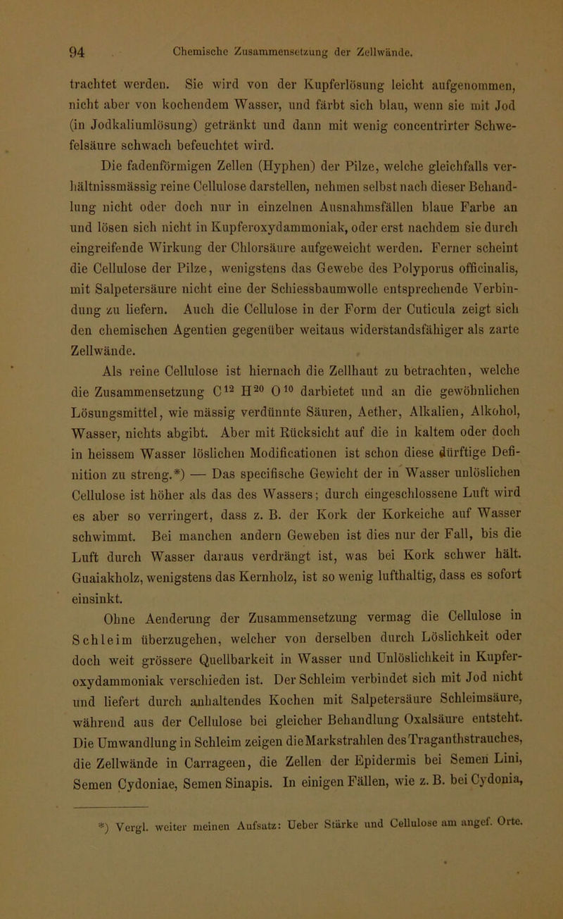trachtet werden. Sie wird von der Kupferlösung leicht aufgenommen, nicht aber von kochendem Wasser, und färbt sich blau, wenn sie mit Jod (in Jodkaliumlösung) getränkt und dann mit wenig concentrirter Schwe- felsäure schwach befeuchtet wird. Die fadenförmigen Zellen (Hyphen) der Pilze, welche gleichfalls ver- hältnissmässig reine Cellulose darstellen, nehmen selbst nach dieser Behand- lung nicht oder doch nur in einzelnen Ausnahmsfällen blaue Farbe an und lösen sich nicht in Kupferoxydammoniak, oder erst nachdem sie durch eingreifende Wirkung der Chlorsäure aufgeweicht werden. Ferner scheint die Cellulose der Pilze, wenigstens das Gewebe des Polyporus officinalis, mit Salpetersäure nicht eine der Schiessbaumwolle entsprechende Verbin- dung zu liefern. Auch die Cellulose in der Form der Cuticula zeigt sich den chemischen Agentien gegenüber weitaus widerstandsfähiger als zarte Zellwände. Als reine Cellulose ist hiernach die Zellhaut zu betrachten, welche die Zusammensetzung C12 H20 010 darbietet und an die gewöhnlichen Lösungsmittel, wie mässig verdünnte Säuren, Aether, Alkalien, Alkohol, Wasser, nichts abgibt. Aber mit Rücksicht auf die in kaltem oder doch in heissem Wasser löslichen Modificationen ist schon diese dürftige Defi- nition zu streng.*) — Das specifisclie Gewicht der in Wasser unlöslichen Cellulose ist höher als das des Wassers; durch eingeschlossene Luft wird es aber so verringert, dass z. B. der Kork der Korkeiche auf Wasser schwimmt. Bei manchen andern Geweben ist dies nur der Fall, bis die Luft durch Wasser daraus verdrängt ist, was bei Kork schwer hält. Guaiakholz, wenigstens das Kernholz, ist so wenig lufthaltig, dass es sofort einsinkt. Ohne Aenderung der Zusammensetzung vermag die Cellulose in Schleim überzugehen, welcher von derselben durch Löslichkeit oder doch weit grössere Quellbarkeit in Wasser und Unlöslichkeit in Kupfer- oxydammoniak verschieden ist. Der Schleim verbindet sich mit Jod nicht und liefert durch anhaltendes Kochen mit Salpetersäure Schleimsäure, während aus der Cellulose bei gleicher Behandlung Oxalsäure entsteht. Die Umwandlung in Schleim zeigen die Markstrahlen desTraganthstrauckes, die Zellwände in Carrageen, die Zellen der Epidermis bei Semeii Lini, Semen Cydoniae, Semen Sinapis. In einigen Fällen, wie z. B. bei Cydonia, *) Vergl. weiter meinen Aufsatz: Ueber Stärke und Cellulose am angef. Orte.