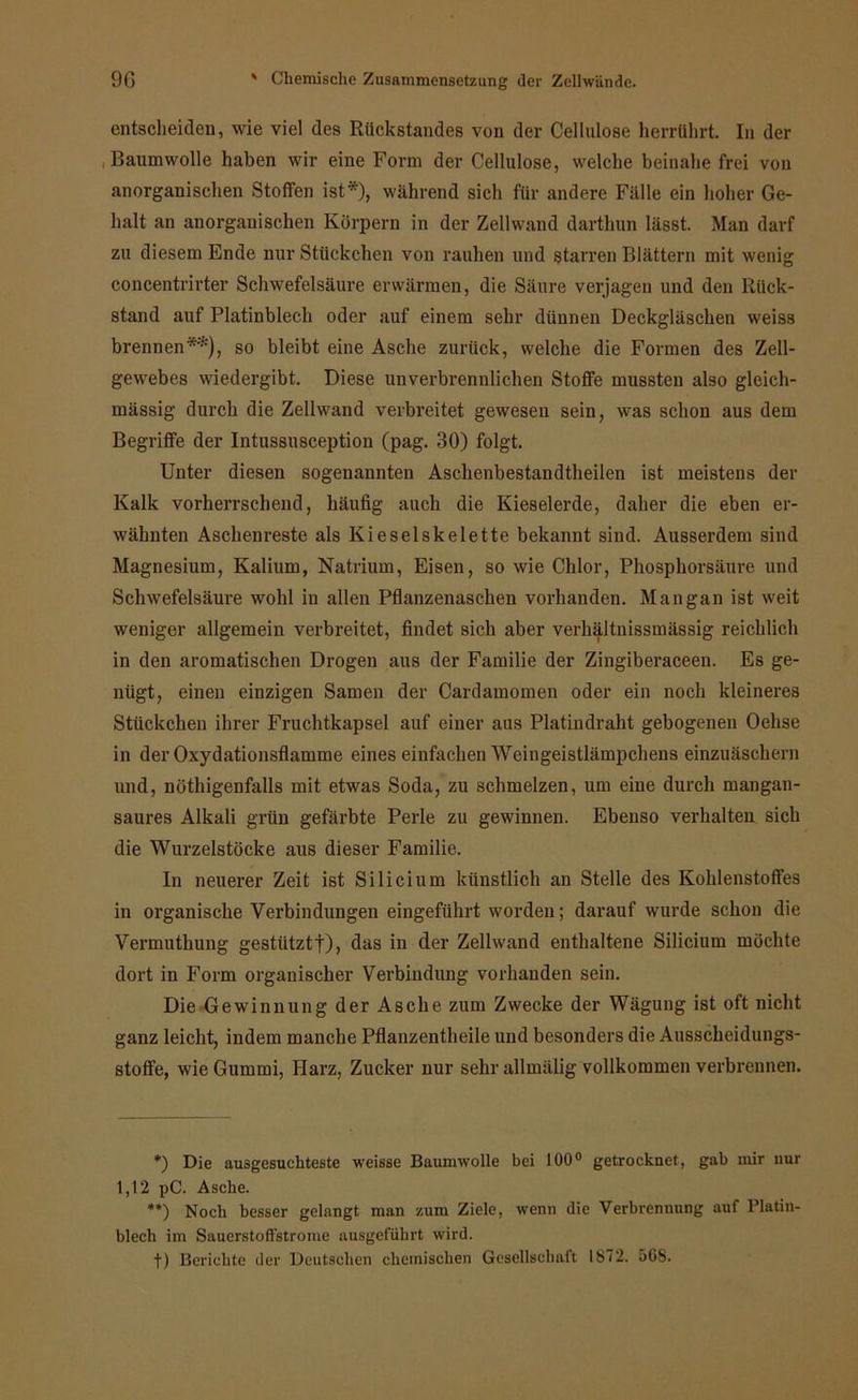 entscheiden, wie viel des Rückstandes von der Cellulose herrührt. In der Baumwolle haben wir eine Form der Cellulose, welche beinahe frei von anorganischen Stoffen ist*), während sich für andere Fälle ein hoher Ge- halt an anorganischen Körpern in der Zellwand darthun lässt. Man darf zu diesem Ende nur Stückchen von rauhen und starren Blättern mit wenig concentrirter Schwefelsäure erwärmen, die Säure verjagen und den Rück- stand auf Platinblech oder auf einem sehr dtiunen Deckgläschen weiss brennen**), so bleibt eine Asche zurück, welche die Formen des Zell- gewebes wiedergibt. Diese unverbrennlichen Stoffe mussten also gleich- mässig durch die Zellwand verbreitet gewesen sein, was schon aus dem Begriffe der Intussusception (pag. 30) folgt. Unter diesen sogenannten Aschenbestandtheilen ist meistens der Kalk vorherrschend, häufig auch die Kieselerde, daher die eben er- wähnten Aschenreste als Ki e sei Skelette bekannt sind. Ausserdem sind Magnesium, Kalium, Natrium, Eisen, so wie Chlor, Phosphorsäure und Schwefelsäure wohl in allen Pflanzenaschen vorhanden. Mangan ist weit weniger allgemein verbreitet, findet sich aber verhältnissmässig reichlich in den aromatischen Drogen aus der Familie der Zingiberaceen. Es ge- nügt, einen einzigen Samen der Cardamomen oder ein noch kleineres Stückchen ihrer Fruchtkapsel auf einer ans Platindraht gebogenen Oehse in der Oxydationsflamme eines einfachen Weingeistlämpchens einzuäschern und, nöthigenfalls mit etwas Soda, zu schmelzen, um eine durch mangan- saures Alkali grün gefärbte Perle zu gewinnen. Ebenso verhalten sich die Wurzelstöcke aus dieser Familie. In neuerer Zeit ist Silicium künstlich an Stelle des Kohlenstoffes in organische Verbindungen eingeführt worden; darauf wurde schon die Vermuthung gestützt!), das in der Zellwand enthaltene Silicium möchte dort in Form organischer Verbindung vorhanden sein. Die Gewinnung der Asche zum Zwecke der Wägung ist oft nicht ganz leicht, indem manche Pflanzentheile und besonders die Ausscheidungs- stoffe, wie Gummi, Harz, Zucker nur sehr allmälig vollkommen verbrennen. *) Die ausgesuchteste weisse Baumwolle bei 100° getrocknet, gab mir nur 1,12 pC. Asche. **) Noch besser gelangt man zum Ziele, wenn die Verbrennung auf l’latin- blech im Sauerstoffstrome ausgeführt wird. f) Berichte der Deutschen chemischen Gesellschaft 1872. 568.