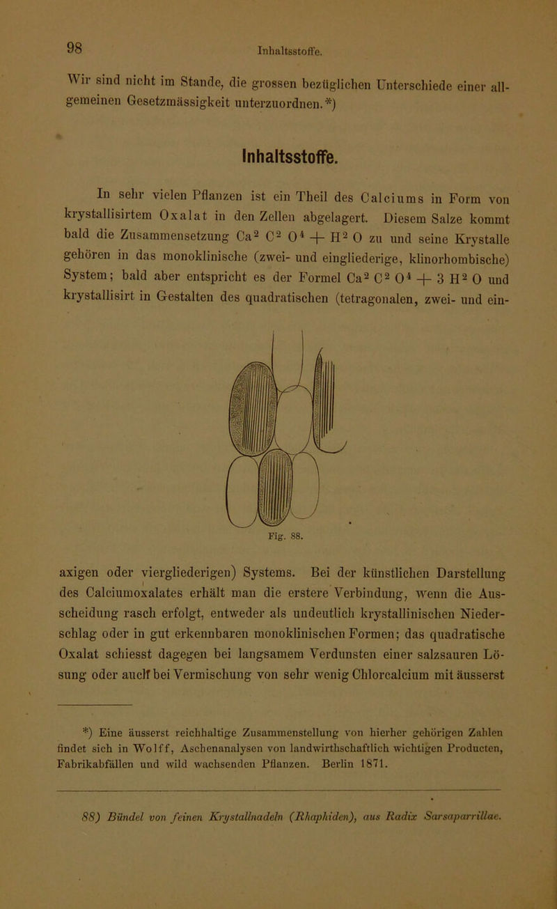 Wir s‘nc1 n^c*l(; im Stande, die grossen bezüglichen Unterschiede einer all- gemeinen Gesetzmässigkeit unterzuordnen.*) In sehr vielen Pflanzen ist ein Theil des Calciums in Form von kiystallisirtem Oxalat in den Zellen abgelagert. Diesem Salze kommt bald die Zusammensetzung Ca2 C2 O4 + H2 0 zu und seine Krystalle gehören in das monoklinische (zwei- und eingliederige, klinorhombische) System; bald aber entspricht es der Formel Ca2C204 -f-3H20 und krystallisirt in Gestalten des quadratischen (tetragonalen, zwei- und ein- axigen oder viergliederigen) Systems. Bei der künstlichen Darstellung des Calciumoxalates erhält mau die erstere Verbindung, wenn die Aus- scheidung rasch erfolgt, entweder als undeutlich krystallinischen Nieder- schlag oder in gut erkennbaren monoklinischen Formen; das quadratische Oxalat schiesst dagegen bei langsamem Verdunsten einer salzsauren Lö- sung oder aucltbei Vermischung von sehr wenig Chlorcalcium mitäusserst *) Eine äusserst reichhaltige Zusammenstellung von hierher gehörigen Zahlen findet sich in Wolff, Aschenanalysen von landwirtschaftlich wichtigen Producten, Fabrikabfallen und wild wachsenden Pflanzen. Berlin 1871. 88) Bündel von feinen Kry stallnadeln (Rhaphiden), aus Radix Sarsaparrillae. Inhaltsstoffe. Fig. 88.