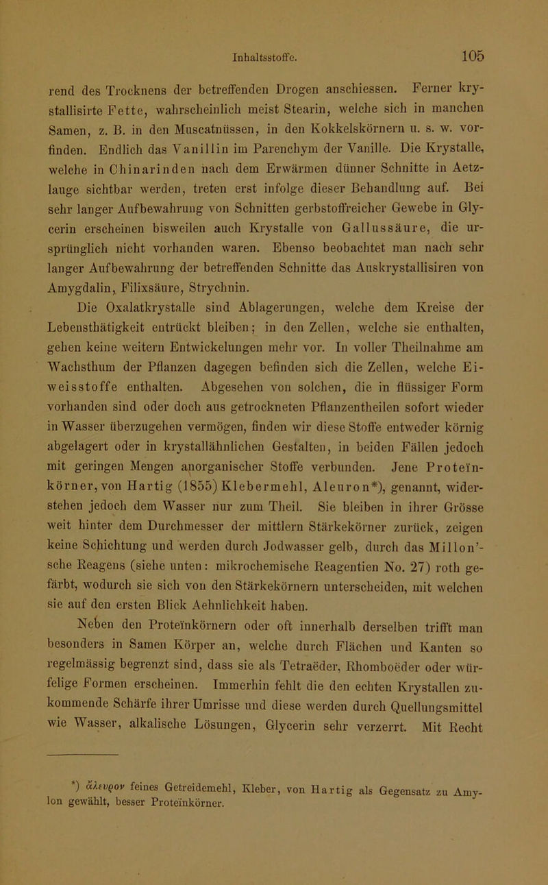 rend des Trocknens der betreffenden Drogen anschiessen. Ferner kry- stallisirte Fette, wahrscheinlich meist Stearin, welche sich in manchen Samen, z. B. in den Muscatntissen, in den Kokkelskörnern u. s. w. vor- finden. Endlich das Vanillin im Parenchym der Vanille. Die Krystalle, welche in Chinarinden hach dem Erwärmen dünner Schnitte in Aetz- lauge sichtbar werden, treten erst infolge dieser Behandlung auf. Bei sehr langer Aufbewahrung von Schnitten gerbstoffreicher Gewebe in Gly- cerin erscheinen bisweilen auch Krystalle von Gallussäure, die ur- sprünglich nicht vorhanden waren. Ebenso beobachtet man nach sehr langer Aufbewahrung der betreffenden Schnitte das Auskrystallisiren von Amygdalin, Filixsäure, Strychnin. Die Oxalatkrystalle sind Ablagerungen, welche dem Kreise der Lebensthätigkeit entrückt bleiben; in den Zellen, welche sie enthalten, gehen keine weitern Entwickelungen mehr vor. In voller Theilnahme am Wachsthum der Pflanzen dagegen befinden sich die Zellen, welche Ei- Aveisstoffe enthalten. Abgesehen von solchen, die in flüssiger Form vorhanden sind oder doch aus getrockneten Pflanzentheilen sofort wieder in Wasser überzugehen vermögen, finden wir diese Stoffe entweder körnig abgelagert oder in krystallähnlichen Gestalten, in beiden Fällen jedoch mit geringen Mengen anorganischer Stoffe verbunden. Jene Protein- körner, von Hartig (1855) Klebermehl, Aleuron*), genannt, wider- stehen jedoch dem Wasser nur zum Tlieil. Sie bleiben in ihrer Grösse weit hinter dem Durchmesser der mittlern Stärkekörner zurück, zeigen keine Schichtung und werden durch Jodwasser gelb, durch das Millon’- sche Reagens (siehe unten: mikrochemische Reagentien No. 27) roth ge- färbt, wodurch sie sich von den Stärkekörnern unterscheiden, mit welchen sie auf den ersten Blick Aehnlichkeit haben. Neben den Proteinkörnern oder oft innerhalb derselben trifft man besonders in Samen Körper an, welche durch Flächen und Kanten so regelmässig begrenzt sind, dass sie als Tetraeder, Rhomboeder oder wür- felige Formen erscheinen. Immerhin fehlt die den echten Krystallen zu- kommende Schärfe ihrer Umrisse und diese werden durch Quellungsmittel wie Wasser, alkalische Lösungen, Glycerin sehr verzerrt. Mit Recht *) “)-ll’Q0V feines Getreidemehl, Kleber, von Hartig als Gegensatz zu Amy- lon gervählt, besser Proteinkörner.