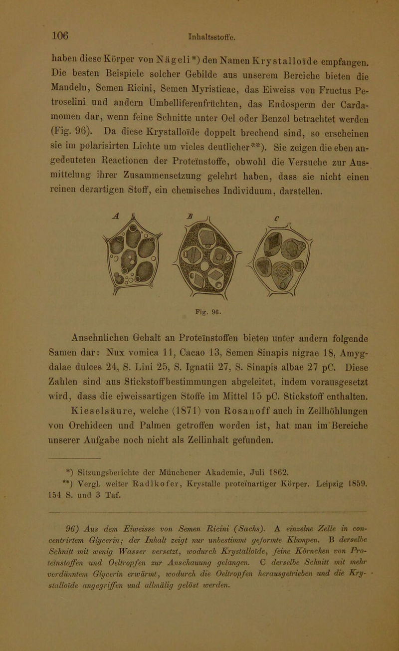 haben diese Körper von Nägeli*) den Namen Kry stalloide empfangen. Die besten Beispiele solcher Gebilde aus unserem Bereiche bieten die Mandeln, Semen Ricini, Semen Myristicae, das Eiweiss von Fructus Pe- troselini und andern Umbelliferenfrüchten, das Endosperm der Carda- momen dar, wenn feine Schnitte unter Oel oder Benzol betrachtet werden (Fig. 96). Da diese Krystalloi'de doppelt brechend sind, so erscheinen sie im polarisirten Lichte um vieles deutlicher**). Sie zeigen die eben an- gedeuteten Reactionen der Proteünstoffe, obwohl die Versuche zur Aus- mittelung ihrer Zusammensetzung gelehrt haben, dass sie nicht einen reinen derartigen Stoff, ein chemisches Individuum, darstellen. Fig. 96. Ausehnlichen Gehalt an Proteinstoffen bieten unter andern folgende Samen dar: Nux vomica 11, Cacao 13, Semen Sinapis nigrae 18, Amyg- dalae dulces 24, S. Lini 25, S. Ignatii 27, S. Sinapis albae 27 pC. Diese Zahlen sind aus Stickstoffbestimmungen abgeleitet, indem vorausgesetzt wird, dass die eiweissartigen Stoffe im Mittel 15 pC. Stickstoff enthalten. Kieselsäure, welche (1871) von Rosanoff auch in Zellhöhlungen von Orchideen und Palmen getroffen worden ist, hat man im Bereiche unserer Aufgabe noch nicht als Zellinhalt gefunden. *) Sitzungsberichte der Münchener Akademie, Juli 1862. **) Vergl. weiter Radlkofer, Krystalle proteinartiger Körper. Leipzig 1859. 154 S. und 3 Taf. 96) Aus dem. Eiweisse von Semen Ricini (Sachs). A einzelne Zelle in con- centrirtem Glycerin; der Inhalt zeigt nur unbestimmt gejormte Klumpen. B derselbe Schnitt mit ivenig Wasser versetzt, ivodurch Kry stalloide, feine Körnchen von Pro- teinstoffen und Oeltropfen zur Anschauung gelangen. C derselbe Schnitt mit mehr verdünntem Glycerin erwärmt, ivodurch die Oeltropfen herausgetrieben und die Kry- stalloide angegriffen und allmälig gelöst werden.