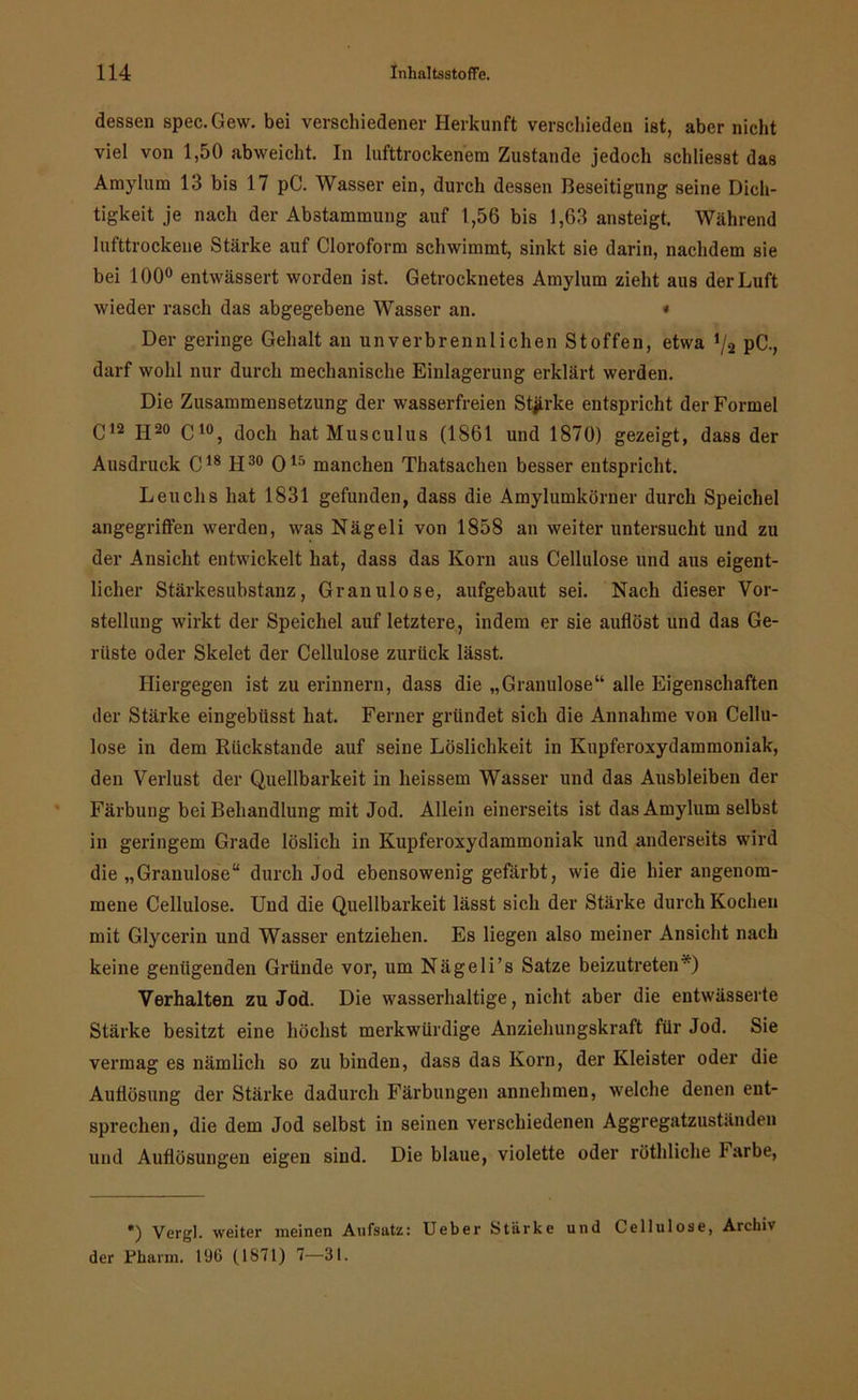 dessen spec.Gew. bei verschiedener Herkunft verschieden ist, aber nicht viel von 1,50 abweicht. In lufttrockenem Zustande jedoch schliesst das Amyhtm 13 bis 17 pC. Wasser ein, durch dessen Beseitigung seine Dich- tigkeit je nach der Abstammung auf 1,56 bis 1,63 ansteigt. Während lufttrockene Stärke auf Cloroform schwimmt, sinkt sie darin, nachdem sie bei 100° entwässert worden ist. Getrocknetes Amylum zieht aus der Luft wieder rasch das abgegebene Wasser an. « Der geringe Gehalt an unverbrennlichen Stoffen, etwa pC., darf wohl nur durch mechanische Einlagerung erklärt werden. Die Zusammensetzung der wasserfreien Starke entspricht der Formel C12 II20 C10, doch hat Musculus (1861 und 1870) gezeigt, dass der Ausdruck C18 H30 O15 manchen Thatsachen besser entspricht. Leuche hat 1831 gefunden, dass die Amylumköruer durch Speichel angegriffen werden, was Nägeli von 1858 an weiter untersucht und zu der Ansicht entwickelt hat, dass das Korn aus Cellulose und aus eigent- licher Stärkesubstanz, Granulöse, aufgebaut sei. Nach dieser Vor- stellung wirkt der Speichel auf letztere, indem er sie auflöst und das Ge- rüste oder Skelet der Cellulose zurück lässt. Hiergegen ist zu erinnern, dass die „Granulöse“ alle Eigenschaften der Stärke eingebüsst hat. Ferner gründet sich die Annahme von Cellu- lose in dem Rückstände auf seine Löslichkeit in Kupferoxydammoniak, den Verlust der Quellbarkeit in heissem Wasser und das Ausbleiben der Färbung bei Behandlung mit Jod. Allein einerseits ist das Amylum selbst in geringem Grade löslich in Kupferoxydammoniak und anderseits wird die „Granulöse“ durch Jod ebensowenig gefärbt, wie die hierangenom- mene Cellulose. Und die Quellbarkeit lässt sich der Stärke durch Kochen mit Glycerin und Wasser entziehen. Es liegen also meiner Ansicht nach keine genügenden Gründe vor, um Nägeli’s Satze beizutreten*) Verhalten zu Jod. Die wasserhaltige, nicht aber die entwässerte Stärke besitzt eine höchst merkwürdige Anziehungskraft für Jod. Sie vermag es nämlich so zu binden, dass das Korn, der Kleister oder die Auflösung der Stärke dadurch Färbungen annehmen, welche denen ent- sprechen, die dem Jod selbst in seinen verschiedenen Aggregatzuständen und Auflösungen eigen sind. Die blaue, violette oder röthliche Farbe, *) Vergl. weiter meinen Aufsatz: Ueber Stärke und Cellulose, Archi\ der Pharm. 190 (1871) 7—31.