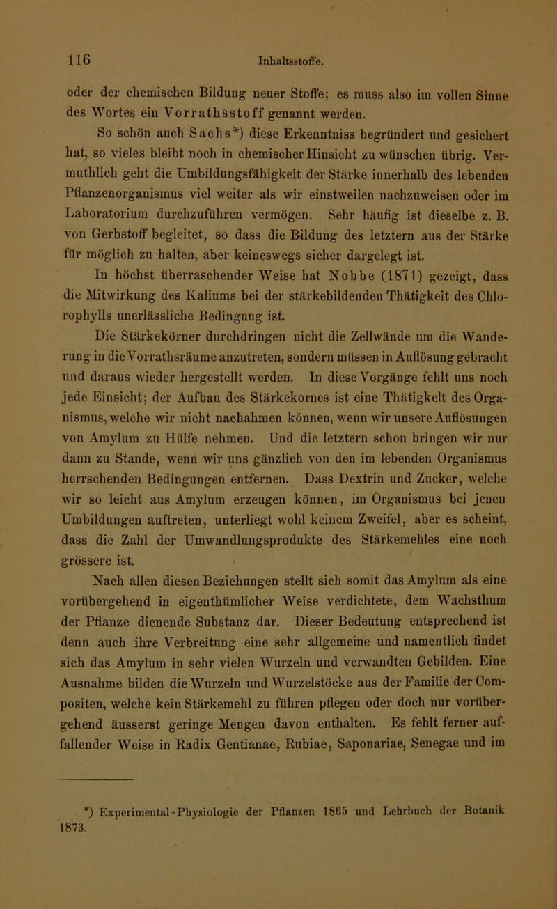 oder der chemischen Bildung neuer Stoffe; es muss also im vollen Sinne des Wortes ein Vorrathsstoff genannt werden. So schön auch Sachs*) diese Erkenntniss begründert und gesichert hat, so vieles bleibt noch in chemischer Hinsicht zu wünschen übrig. Ver- muthlich geht die Umbildungsfähigkeit der Stärke innerhalb des lebenden Pflanzenorganismus viel weiter als wir einstweilen nachzuweisen oder im Laboratorium durchzuführen vermögen. Sehr häufig ist dieselbe z. B. von Gerbstoff begleitet, so dass die Bildung des letztem aus der Stärke für möglich zu halten, aber keineswegs sicher dargelegt ist. In höchst überraschender Weise hat Nobbe (1871) gezeigt, dass die Mitwirkung des Kaliums bei der stärkebildenden Thätigkeit des Chlo- rophylls unerlässliche Bedingung ist. Die Stärkekörner durchdringen nicht die Zellwände um die Wande- rung in die Vorrathsräume anzutreten, sondern müssen in Auflösung gebracht und daraus wieder hergestellt werden. In diese Vorgänge fehlt uns noch jede Einsicht; der Aufbau des Stärkekornes ist eine Thätigkeit des Orga- nismus, welche wir nicht nachahmen können, wenn wir unsere Auflösungen von Amylum zu Hülfe nehmen. Und die letztem schon bringen wir nur dann zu Stande, wenn wir uns gänzlich von den im lebenden Organismus herrschenden Bedingungen entfernen. Dass Dextrin und Zucker, welche wir so leicht aus Amylum erzeugen können, im Organismus bei jenen Umbildungen auftreten, unterliegt wohl keinem Zweifel, aber es scheint, dass die Zahl der Umwandlungsprodukte des Stärkemehles eine noch grössere ist. Nach allen diesen Beziehungen stellt sich somit das Amylum als eine vorübergehend in eigenthümlicher Weise verdichtete, dem Wachsthum der Pflanze dienende Substanz dar. Dieser Bedeutung entsprechend ist denn auch ihre Verbreitung eine sehr allgemeine und namentlich findet sich das Amylum in sehr vielen Wurzeln und verwandten Gebilden. Eine Ausnahme bilden die Wurzeln und Wurzelstöcke aus der Familie derCom- positen, welche kein Stärkemehl zu führen pflegen oder doch nur vorüber- gehend äusserst geringe Mengen davon enthalten. Es fehlt ferner auf- fallender Weise in Radix Gentianae, Rubiae, Saponariae, Senegae und im *) Experimental-Physiologie der Pflanzen 1865 und Lehrbuch der Botanik 1873.