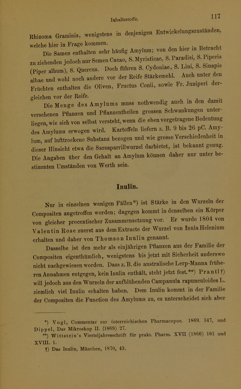 Rhizoma Graminis, wenigstem in denjenigen Entwiekelnngeznständen, welche hier in Frage kommen. , Die Samen enthalten sehr häufig Amylum; von den h.er m Betracht zu ziehenden jedoch nur Semen Cacao, S. Myrieticae, S. Parad.s,, S. P.pens (Piper album), S. Querem. Doch führen S. Cydomae, S. Lim S. Smap.s albae und wohl noch andere vor der Reife Stärkemehl. Auch unter den Früchten enthalten die Oliven, Fructus Conn, sowie Fr. Jumpen dei- gleichen vor der Reife. Die Menge des Amylums muss notwendig auch in den damit versehenen Pflanzen und Pflanzentheilen grossen Schwankungen unter- liegen, wie sich von selbst versteht, wenn die eben vorgetragene Bedeutung des Amylums erwogen wird. Kartoffeln liefern z. B. 9 bis 26 pC. Amy- lum, auf lufttrockene Substanz bezogen und wie grosse Verschiedenheit in dieser Hinsicht etwa die Sarsaparrillwurzel darbietet, ist bekannt genug. Die Angaben über den Gehalt an Amylum können daher nur unter be- stimmten Umständen von Werth sein. Inulin. Nur in einzelnen wenigen Fällen'* **)) ist Stärke in den Wurzeln dei Compositen angetroffen worden; dagegen kommt indenseiben ein Körper von gleicher procentischer Zusammensetzung vor. Er wurde 1804 von Valentin Rose zuerst aus demExtracte der Wurzel von InulaHelenium erhalten und daher von Thomson Inulin genannt. Dasselbe ist den mehr als einjährigen Pflanzen aus der Familie dei Compositen eigenthümlich, wenigstens bis jetzt mit Sicherheit anderswo nicht nachgewiesen worden. Dass z. B. die australische Lerp-Manna fiiihe- ren Annahmen entgegen, kein Inulin enthält, steht jetzt fest. ) Piantlt) will jedoch aus den Wurzeln der aufblühenden Campanula rapunculoides L. ziemlich viel Inulin erhalten haben. Dem Inulin kommt in der Familie der Compositen die Function des Amylums zu, es unterscheidet sich abei *) Vogl, Commentar zur österreichischen Pbarmacopoe. 1869. 347, und Dippel, Das Mikroskop II. (1869) 27. **) Wittstein’s Vierteljahresschrift für prakt. Pharm. XVII (1866) 161 und XVIII. 1. t) Das Inulin, München, 1870, 43.