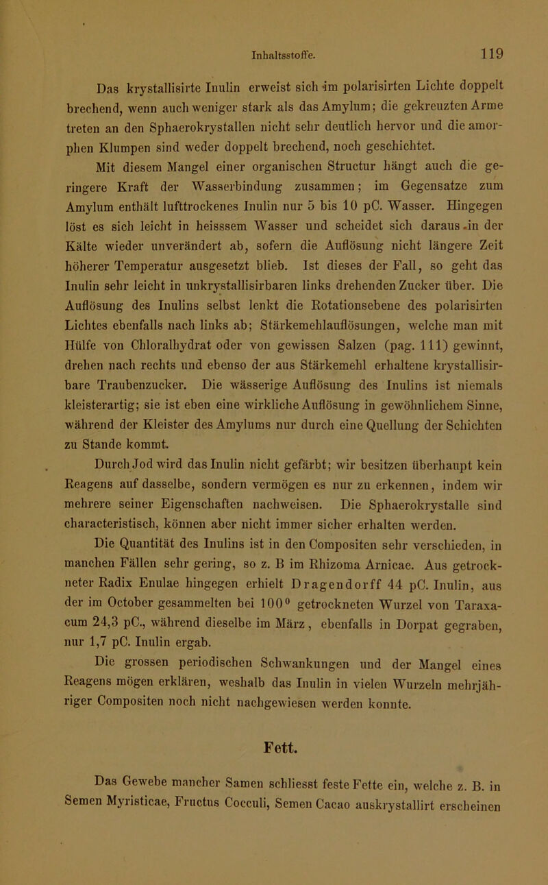 Das krystallisirte Inulin erweist sich -im polarisirten Lichte doppelt brechend, wenn auch weniger stark als dasAmylum; die gekreuzten Arme treten an den Sphaerokrystallen nicht sehr deutlich hervor und die amor- phen Klumpen sind weder doppelt brechend, noch geschichtet. Mit diesem Mangel einer organischen Structur hängt auch die ge- ringere Kraft der Wasserbindung zusammen; im Gegensätze zum Amylum enthält lufttrockenes Inulin nur 5 bis 10 pC. Wasser. Hingegen löst es sich leicht in heisssem Wasser und scheidet sich daraus .in der Kälte wieder unverändert ab, sofern die Auflösung nicht längere Zeit höherer Temperatur ausgesetzt blieb. Ist dieses der Fall, so geht das Inulin sehr leicht in unkrystallisirbaren links drehenden Zucker über. Die Auflösung des Inulins selbst lenkt die Rotationsebene des polarisirten Lichtes ebenfalls nach links ab; Stärkemehlauflösungen, welche man mit Hülfe von Chloralhydrat oder von gewissen Salzen (pag. 111) gewinnt, drehen nach rechts nnd ebenso der aus Stärkemehl erhaltene krystallisir- bare Traubenzucker. Die wässerige Auflösung des Inulins ist niemals kleisterartig; sie ist eben eine wirkliche Auflösung in gewöhnlichem Sinne, während der Kleister desAmylums nur durch eine Quellung der Schichten zu Stande kommt. Durch .Jod wird das Inulin nicht gefärbt; wir besitzen überhaupt kein Reagens auf dasselbe, sondern vermögen es nur zu erkennen, indem wir mehrere seiner Eigenschaften nachweisen. Die Sphaerokrystalle sind characteristisch, können aber nicht immer sicher erhalten werden. Die Quantität des Inulins ist in den Compositen sehr verschieden, in manchen Fällen sehr gering, so z. B im Rhizoma Arnicae. Aus getrock- neter Radix Enulae hingegen erhielt Dragendorff 44 pC. Inulin, aus der im October gesammelten bei 100° getrockneten Wurzel von Taraxa- cum 24,3 pC., während dieselbe im März, ebenfalls in Dorpat gegraben, nur 1,7 pC. Inulin ergab. Die grossen periodischen Schwankungen und der Mangel eines Reagens mögen erklären, weshalb das Inulin in vielen Wurzeln mehrjäh- riger Compositen noch nicht nachgewiesen werden konnte. Fett. Das Gewebe mancher Samen schliesst feste Fette ein, welche z. B. in Semen Myristicae, Fructus Cocculi, Semen Cacao auskrystallirt erscheinen