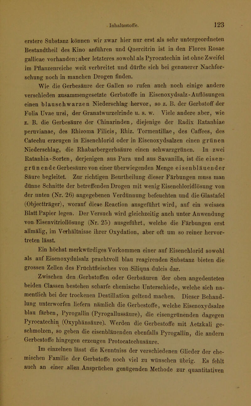 erstere Substanz können wir zwar hier nur erst als sehr untergeordneten Bestandteil des Kino anführen und Quercitrin ist in den Flores Rosae gallicae vorhanden; aber letzteres sowohl als Pyrocatechin ist ohne Zweifel im Pflanzenreiche weit verbreitet und dürfte sich bei genauerer Nachfor- schung noch in manchen Drogen finden. Wie die Gerbesäure der Gallen so rufen auch noch einige andere verschieden zusammengesetzte Gerbstoffe in Eisenoxydsalz-Auflösungen einen blauschwarzen Niederschlag hervor, so z. B. der Gerbstoff der Folia Uvae ursi, der Granatwurzelrinde u. s. w. Viele andere aber, wie z. B. die Gerbesäure der Chinarinden, diejenige der Radix Ratanhiae peruvianae, des Rhizoma Filicis, Rhiz. Tormentillae, des Caffees, des Catechu erzeugen in Eisenchlorid oder in Eisenoxydsalzen einen grünen Niederschlag, die Rhabarbergerbsäure einen schwarzgrünen, ln zwei Ratanhia-Sorten, derjenigen aus Para und aus Savanilla, ist die eisen- grün ende Gerbesäure von einer überwiegenden Menge eisen bläuen der Säure begleitet. Zur richtigen Beurteilung dieser Färbungen muss man dünne Schnitte der betreffenden Drogen mit wenig Eisenchloridlösung von der unten (Nr. 26) angegebenen Verdünnung befeuchten und die Glastafel (Objectträger), worauf diese Reaction ausgeführt wird, auf ein weisses Blatt Papier legen. Der Versuch wird gleichzeitig auch unter Anwendung von-Eisenvitriollösung (Nr. 25) ausgeführt, welche die Färbungen erst allmälig, im Verhältnisse ihrer Oxydation, aber oft um so reiner hervor- treten lässt. Ein höchst merkwürdiges Vorkommen einer auf Eisenchlorid sowohl als auf Eisenoxydulsalz prachtvoll blau reagirenden Substanz bieten die grossen Zellen des Fruchtfleisches von Siliqua dulcis dar. Zwischen den Gerbstoffen oder Gerbsäuren der oben angedeuteten beiden Classen bestehen scharfe chemische Unterschiede, welche sich na- mentlich bei der trockenen Destillation geltend machen. Dieser Behand- lung unterworfen liefern nämlich die Gerbestoffe, welche Eisenoxydsalze blau färben, Pyrogallin (Pyrogallussäure), die eisengrünenden dagegen Pyrocatechin (Oxyphänsäure). Werden die Gerbestoffe mit Aetzkali ge- schmolzen, so geben die eisenbläuenden ebenfalls Pyrogallin, die andern Gerbestoffe hingegen erzeugen Protocatechusäure. Im einzelnen lässt die Kenntniss der verschiedenen Glieder der che- mischen Familie der Gerbstoffe noch viel zu wünschen übrig. Es fehlt auch an einer allen Ansprüchen genügenden Methode zur quantitativen