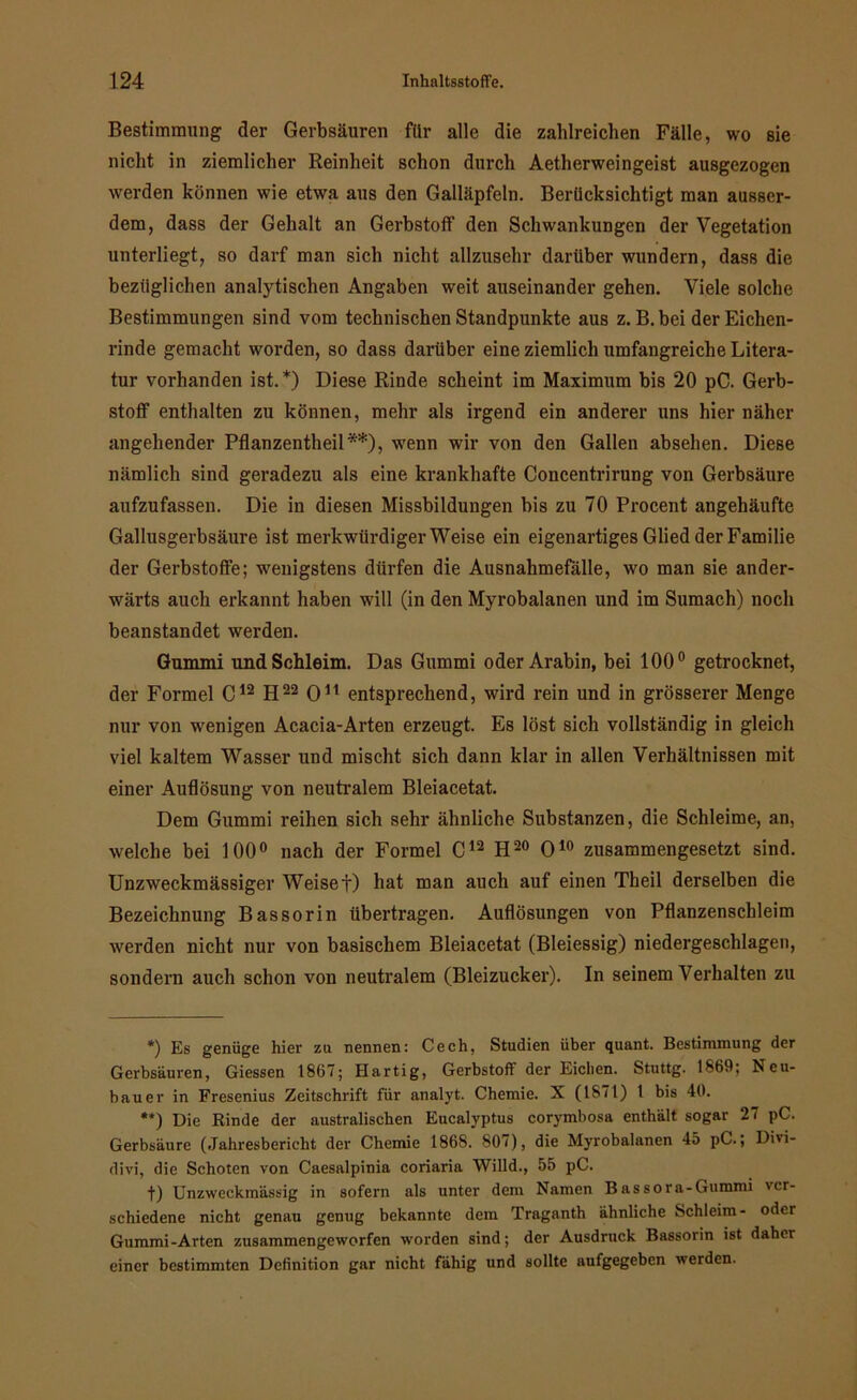 Bestimmung der Gerbsäuren für alle die zahlreichen Fälle, wo sie nicht in ziemlicher Reinheit schon durch Aetherweingeist ausgezogen werden können wie etwa aus den Galläpfeln. Berücksichtigt man ausser- dem, dass der Gehalt an Gerbstoff den Schwankungen der Vegetation unterliegt, so darf man sich nicht allzusehr darüber wundern, dass die bezüglichen analytischen Angaben weit auseinander gehen. Viele solche Bestimmungen sind vom technischen Standpunkte aus z. B. bei der Eichen- rinde gemacht worden, so dass darüber eine ziemlich umfangreiche Litera- tur vorhanden ist.*) Diese Rinde scheint im Maximum bis 20 pC. Gerb- stoff enthalten zu können, mehr als irgend ein anderer uns hier näher angehender Pflanzentheil**), wenn wir von den Gallen absehen. Diese nämlich sind geradezu als eine krankhafte Concentrirung von Gerbsäure aufzufassen. Die in diesen Missbildungen bis zu 70 Procent angehäufte Gallusgerbsäure ist merkwürdigerweise ein eigenartiges Glied der Familie der Gerbstoffe; wenigstens dürfen die Ausnahmefälle, wo man sie ander- wärts auch erkannt haben will (in den Myrobalanen und im Sumach) noch beanstandet werden. Gummi und Schleim. Das Gummi oder Arabin, bei 100° getrocknet, der Formel C12 H22 O11 entsprechend, wird rein und in grösserer Menge nur von wenigen Acacia-Arten erzeugt. Es löst sich vollständig in gleich viel kaltem Wasser und mischt sich dann klar in allen Verhältnissen mit einer Auflösung von neutralem Bleiacetat. Dem Gummi reihen sich sehr ähnliche Substanzen, die Schleime, an, welche bei 100° nach der Formel C12 H20 O10 zusammengesetzt sind. Unzweckmässiger Weiset) hat man auch auf einen Theil derselben die Bezeichnung Bassorin übertragen. Auflösungen von Pflanzenschleim werden nicht nur von basischem Bleiacetat (Bleiessig) niedergeschlagen, sondern auch schon von neutralem (Bleizucker). In seinem Verhalten zu *) Es genüge hier zu nennen: Cech, Studien über quant. Bestimmung der Gerbsäuren, Giessen 1867; Hartig, Gerbstoff der Eichen. Stuttg. 1869; Neu- bauer in Fresenius Zeitschrift für analyt. Chemie. X (1871) l bis 40. **) Die Rinde der australischen Eucalyptus corymbosa enthält sogar 27 pC. Gerbsäure (Jahresbericht der Chemie 1868. 807), die Myrobalanen 45 pC.; Divi- divi, die Schoten von Caesalpinia coriaria Willd., 55 pC. t) Unzwcckmässig in sofern als unter dem Namen Bassora-Gummi ver- schiedene nicht genau genug bekannte dem Traganth ähnliche Schleim- oder Gummi-Arten zusammengeworfen worden sind; der Ausdruck Bassorin ist daher einer bestimmten Definition gar nicht fähig und sollte aufgegeben werden.