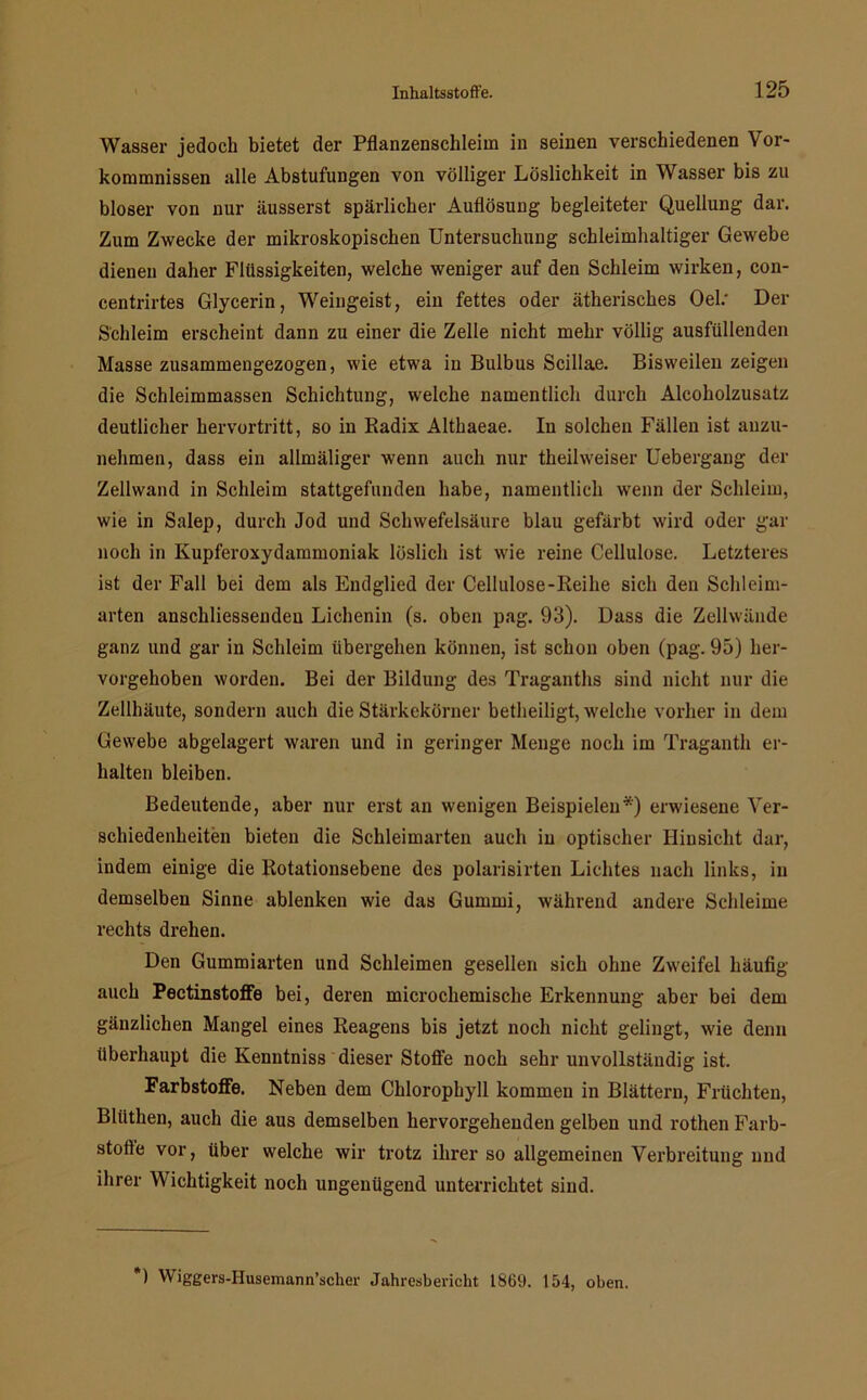 Wasser jedoch bietet der Pflanzenschleim in seinen verschiedenen Vor- kommnissen alle Abstufungen von völliger Löslichkeit in Wasser bis zu bloser von nur äusserst spärlicher Auflösung begleiteter Quellung dar. Zum Zwecke der mikroskopischen Untersuchung schleimhaltiger Gewebe dienen daher Flüssigkeiten, welche weniger auf den Schleim wirken, con- centrirtes Glycerin, Weingeist, ein fettes oder ätherisches Oel. Der Schleim erscheint dann zu einer die Zelle nicht mehr völlig ausfüllenden Masse zusammengezogen, wie etwa in Bulbus Scillae. Bisweilen zeigen die Schleimmassen Schichtung, welche namentlich durch Alcoliolzusatz deutlicher hervortritt, so in Radix Althaeae. In solchen Fällen ist anzu- nehmen, dass ein allmäliger wenn auch nur theilweiser Uebergang der Zellwand in Schleim stattgefunden habe, namentlich wenn der Schleim, wie in Salep, durch Jod und Schwefelsäure blau gefärbt wird oder gar noch in Kupferoxydammoniak löslich ist wie reine Cellulose. Letzteres ist der Fall bei dem als Endglied der Cellulose-Reihe sich den Schleim- arten anschliessenden Lichenin (s. oben pag. 93). Dass die Zellwände ganz und gar in Schleim übergehen können, ist schon oben (pag. 95) her- vorgehoben worden. Bei der Bildung des Traganths sind nicht nur die Zellhäute, sondern auch die Stärkekörner betheiligt, welche vorher in dem Gewebe abgelagert waren und in geringer Menge noch im Traganth er- halten bleiben. Bedeutende, aber nur erst an wenigen Beispielen*) erwiesene Ver- schiedenheiten bieten die Schleimarten auch in optischer Hinsicht dar, indem einige die Rotationsebene des polarisirten Lichtes nach links, in demselben Sinne ablenken wie das Gummi, während andere Schleime rechts drehen. Den Gummiarten und Schleimen gesellen sich ohne Zweifel häufig auch Pectinstoffe bei, deren microchemische Erkennung aber bei dem gänzlichen Mangel eines Reagens bis jetzt noch nicht gelingt, wie denn überhaupt die Kenntniss dieser Stoffe noch sehr unvollständig ist. Farbstoffe. Neben dem Chlorophyll kommen in Blättern, Früchten, Blüthen, auch die aus demselben hervorgehenden gelben und rothen Farb- stoffe vor, über welche wir trotz ihrer so allgemeinen Verbreitung und ihrer Wichtigkeit noch ungenügend unterrichtet sind. *) Wiggers-IIusemann’scher Jahresbericht 1869. 154, oben.