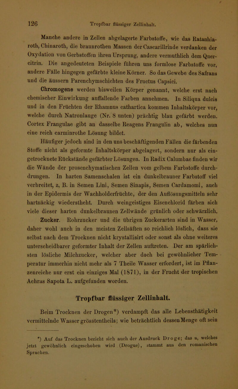Manche andere in Zellen abgelagerte Farbstoffe, wie das Ratanhia- roth, Chinaroth, die braunrotben Massen der Cascarillrinde verdanken der Oxydation von Gerbstoffen ihren Ursprung, andere verniuthlich dem Quer- citrin. Die angedeuteten Beispiele führen uns formlose Farbstoffe vor, andere Fälle hingegen gefärbte kleine Körner. So das Gewebe des Safrans und die äussern Parenchymschichten des Fructus Capsici. Chromogene werden bisweilen Körper genannt, welche erst nach chemischer Einwirkung auffallende Farben annehmen. In Siliqua dulcis und in den Früchten der Rhamnus cathartica kommen Inhaltskörper vor, welche durch Natronlauge (Nr. 8 unten) prächtig blau gefärbt werden. Cortex Frangulae gibt an dasselbe Reagens Frangulin ab, welches nun eine reich carminrothe Lösung bildet. Häufiger jedoch sind in den uns beschäftigenden Fällen die färbenden Stoffe nicht als geformte Inhaltskörper abgelagert, sondern nur als ein- getrocknete Rückstände gefärbter Lösungen. In Radix Calumbae finden wir die Wände der prosenchymatischen Zellen vom gelbem Farbstoffe durch- drungen. In harten Samenschalen ist ein dunkelbrauner Farbstoff viel verbreitet, z, B. in Semen Lini, Semen Sinapis, Semen Cardamomi, auch in der Epidermis der Wachholderfrüchte, der den Auflösungsmitteln sehr hartnäckig wiederstheht. Durch weingeistiges Eisenchlorid färben sich viele dieser harten dunkelbraunen Zellwände grünlich oder schwärzlich. Zucker. Rohrzucker und die übrigen Zuckerarten sind in Wasser, daher wohl auch in den meisten Zellsäften so reichlich löslich, dass sie selbst nach dem Trocknen nicht krystallisirt oder sonst als ohne weiteres unterscheidbarer geformter Inhalt der Zellen auftreten. Der am spärlich- sten lösliche Milchzucker, welcher aber doch bei gewöhnlicher Tem- peratur immerhin nicht mehr als 7 Theile Wasser erfordert, ist im Pflan- zenreiche nur erst ein einziges Mal (1871), in der Frucht der tropischen Achras Sapota L. aufgefunden worden. Tropfbar flüssiger Zellinhalt. Beim Trocknen der Drogen*) verdampft das alle Lebensthätigkeit vermittelnde W'asser grösstentheils; wie beträchtlich dessen Menge oft sein *) Auf das Trocknen bezieht sieb auch der Ausdruck Droge; das u, welches jetzt gewöhnlich eingeschoben wird (Drogue), stammt aus den romanischen Sprachen.