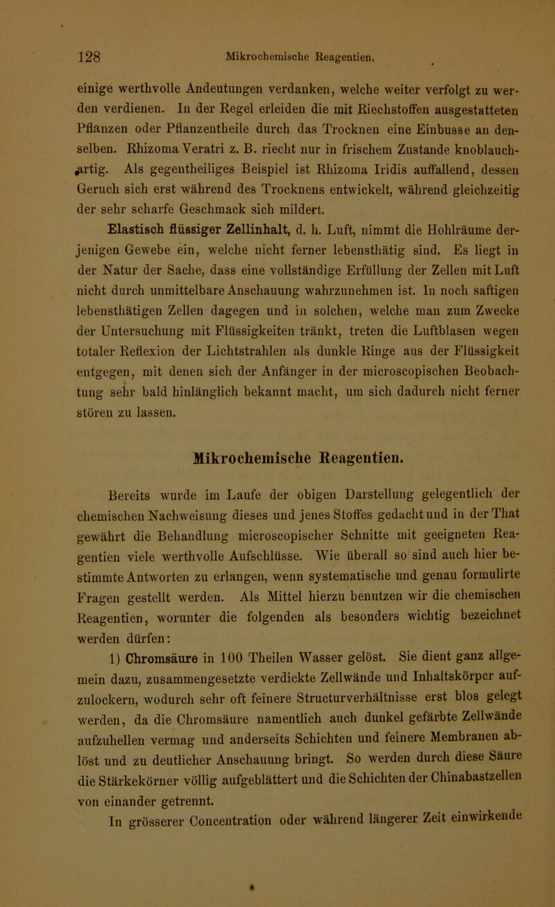 einige werthvolle Andeutungen verdanken, welche weiter verfolgt zu wer- den verdienen, ln der Regel erleiden die mit Riechstoffen ausgestatteten Pflanzen oder Pflanzentheile durch das Trocknen eine Einbusse an den- selben. Rhizoma Veratri z. B. riecht nur in frischem Zustande knoblauch- ^rtig. Als gegentheiliges Beispiel ist Rhizoma Iridis auffallend, dessen Geruch sich erst während des Trocknens entwickelt, während gleichzeitig der sehr scharfe Geschmack sich mildert. Elastisch flüssiger Zellinhalt, d. h. Luft, nimmt die Hohlräume der- jenigen Gewebe ein, welche nicht ferner lebensthätig sind. Es liegt in der Natur der Sache, dass eine vollständige Erfüllung der Zellen mit Luft nicht durch unmittelbare Anschauung wahrzunehmen ist. In noch saftigen lebensthätigen Zellen dagegen und in solchen, welche man zum Zwecke der Untersuchung mit Flüssigkeiten tränkt, treten die Luftblasen wegen totaler Reflexion der Lichtstrahlen als dunkle Ringe aus der Flüssigkeit entgegen, mit denen sich der Anfänger in der microscopischen Beobach- tung sehr bald hinlänglich bekannt macht, um sich dadurch nicht ferner stören zu lassen. Mikro chemische Reagentien. Bereits wurde im Laufe der obigen Darstellung gelegentlich der chemischen Nachweisung dieses und jenes Stolles gedacht und in derThat gewährt die Behandlung microscopischer Schnitte mit geeigneten Rea- gentien viele werthvolle Aufschlüsse. Wie überall so sind auch hier be- stimmte Antworten zu erlangen, wenn systematische und genau formulirte Fragen gestellt werden. Als Mittel hierzu benutzen wir die chemischen Reagentien, worunter die folgenden als besonders wichtig bezeichnet werden dürfen: 1) Chromsäure in 100 Theilen Wasser gelöst. Sie dient ganz allge- mein dazu, zusammengesetzte verdickte Zellwände und Inhaltskörpcr auf- zulockern, wodurch sehr oft feinere Structurverhältnisse erst blos gelegt werden, da die Chromsäure namentlich auch dunkel gefärbte Zellwände aufzuhellen vermag und anderseits Schichten und feinere Membranen ab- löst und zu deutlicher Anschauung bringt. So werden durch diese Säure die Stärkekörner völlig aufgeblättert und die Schichten der Chinabastzellen von einander getrennt. In grösserer Concentration oder während längerer Zeit einwirkende
