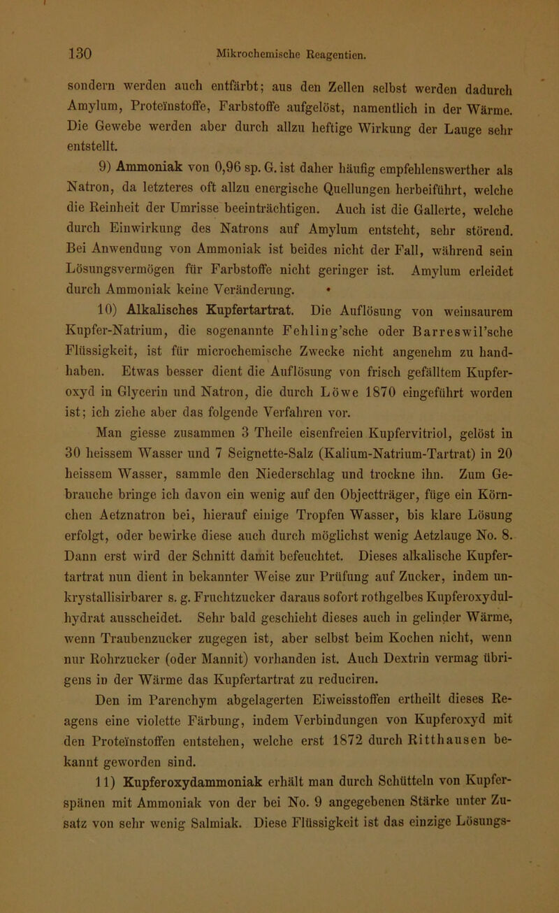 I 130 Mikrochemische Reagenticn. sondern werden auch entfärbt; aus den Zellen selbst werden dadurch Amylum, Proteinstoffe, Farbstoffe aufgelöst, namentlich in der Wärme. Die Gewebe werden aber durch allzu heftige Wirkung der Lauge sehr entstellt. 9) Ammoniak von 0,96 sp. G. ist daher häufig empfehlenswerther als Natron, da letzteres oft allzu energische Quellungen herbeiführt, welche die Reinheit der Umrisse beeinträchtigen. Auch ist die Gallerte, welche durch Einwirkung des Natrons auf Amylum entsteht, sehr störend. Bei Anwendung von Ammoniak ist beides nicht der Fall, während sein Lösungsvermögen für Farbstoffe nicht geringer ist. Amylum erleidet durch Ammoniak keine Veränderung. « 10) Alkalisches Kupfertartrat. Die Auflösung von weinsaurem Kupfer-Natrium, die sogenannte Fehling’sclie oder BarreswiFsche Flüssigkeit, ist für microchemische Zwecke nicht angenehm zu hand- haben. Etwas besser dient die Auflösung von frisch gefälltem Kupfer- oxyd in Glycerin und Natron, die durch Löwe 1870 eingeführt worden ist; ich ziehe aber das folgende Verfahren vor. Man giesse zusammen 3 Theile eisenfreien Kupfervitriol, gelöst in 30 heissem Wasser und 7 Seignette-Salz (Kalium-Natrium-Tartrat) in 20 heissem Wasser, sammle den Niederschlag und trockne ihn. Zum Ge- brauche bringe ich davon ein wenig auf den Objectträger, füge ein Körn- chen Aetznatron bei, hierauf einige Tropfen Wasser, bis klare Lösung erfolgt, oder bewirke diese auch durch möglichst wenig Aetzlauge No. 8. Dann erst wird der Schnitt damit befeuchtet. Dieses alkalische Kupfer- tartrat nun dient in bekannter Weise zur Prüfung auf Zucker, indem un- krystallisirbarer s. g. Fruchtzucker daraus sofort rothgelbes Kupferoxydul- hydrat ausscheidet. Sehr bald geschieht dieses auch in gelinder Wärme, wenn Traubenzucker zugegen ist, aber selbst beim Kochen nicht, wenn nur Rohrzucker (oder Mannit) vorhanden ist. Auch Dextrin vermag übri- gens in der Wärme das Kupfertartrat zu reduciren. Den im Parenchym abgelagerten Eiweisstoffen ertheilt dieses Re- agens eine violette Färbung, indem Verbindungen von Kupferoxyd mit den Protei'nstoffen entstehen, welche erst 1872 durch Ritthausen be- kannt geworden sind. 11) Kupferoxydammoniak erhält man durch Schütteln von Kupfer- spänen mit Ammoniak von der bei No. 9 angegebenen Stärke unter Zu- satz von sehr wenig Salmiak. Diese Flüssigkeit ist das einzige Lösungs-