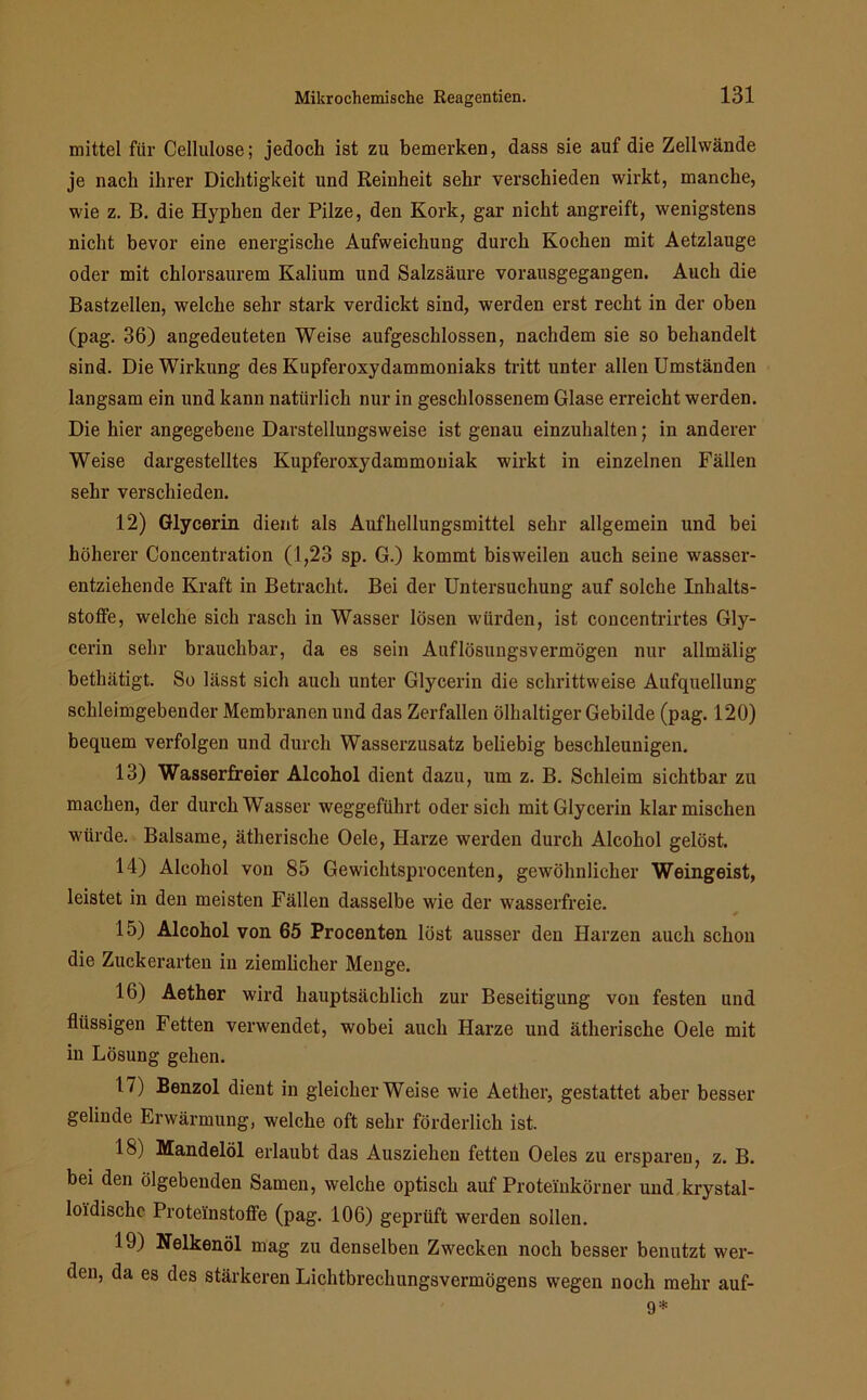 mittel für Cellulose; jedoch ist zu bemerken, dass sie auf die Zellwände je nach ihrer Dichtigkeit und Reinheit sehr verschieden wirkt, manche, wie z. B. die Hyphen der Pilze, den Kork, gar nicht angreift, wenigstens nicht bevor eine energische Aufweichung durch Kochen mit Aetzlauge oder mit chlorsaurem Kalium und Salzsäure vorausgegangen. Auch die Bastzellen, welche sehr stark verdickt sind, werden erst recht in der oben (pag. 36) angedeuteten Weise aufgeschlossen, nachdem sie so behandelt sind. Die Wirkung des Kupferoxydammoniaks tritt unter allen Umständen langsam ein und kann natürlich nur in geschlossenem Glase erreicht werden. Die hier angegebene Darstellungsweise ist genau einzuhalten; in anderer Weise dargestelltes Kupferoxydammoniak wirkt in einzelnen Fällen sehr verschieden. 12) Glycerin dient als Aufhellungsmittel sehr allgemein und bei höherer Concentration (1,23 sp. G.) kommt bisweilen auch seine wasser- entziehende Kraft in Betracht. Bei der Untersuchung auf solche Inhalts- stoffe, welche sich rasch in Wasser lösen würden, ist concentrirtes Gly- cerin sehr brauchbar, da es sein Auflösungsvermögen nur allmälig bethätigt. So lässt sich auch unter Glycerin die schrittweise Aufquellung schleimgebender Membranen und das Zerfallen ölhaltiger Gebilde (pag. 120) bequem verfolgen und durch Wasserzusatz beliebig beschleunigen. 13) Wasserfreier Alcohol dient dazu, um z. B. Schleim sichtbar zu machen, der durch Wasser weggeführt oder sich mit Glycerin klar mischen würde. Balsame, ätherische Oele, Harze werden durch Alcohol gelöst. 14) Alcohol von 85 Gewichtsprocenten, gewöhnlicher Weingeist, leistet in den meisten Fällen dasselbe wie der wasserfreie. 15) Alcohol von 65 Procenten löst ausser den Harzen auch schon die Zuckerarten in ziemlicher Menge. 10) Aether wird hauptsächlich zur Beseitigung von festen und flüssigen Fetten verwendet, wobei auch Harze und ätherische Oele mit in Lösung gehen. 17) Benzol dient in gleicherweise wie Aether, gestattet aber besser gelinde Erwärmung, welche oft sehr förderlich ist. 18j Mandelöl erlaubt das Ausziehen fetten Oeles zu ersparen, z. B. bei den ölgebenden Samen, welche optisch auf Proteinkörner und krystal- lo'idischc Proteinstoffe (pag. 106) geprüft werden sollen. 19) Nelkenöl mag zu denselben Zwecken noch besser benutzt wer- den, da es des stärkeren Lichtbrechungsvermögens wegen noch mehr auf- 9*