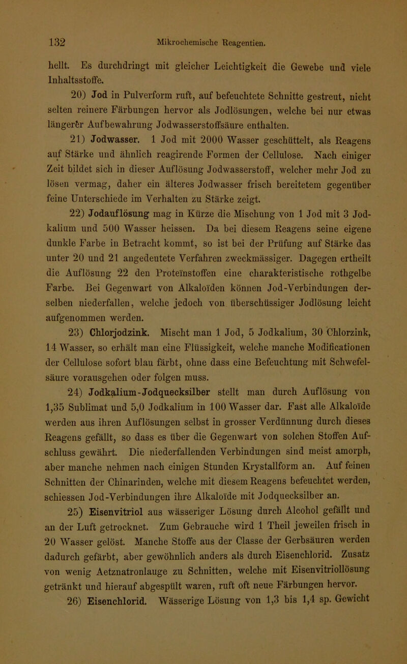 hellt. Es durchdringt mit gleicher Leichtigkeit die Gewebe und viele Inhaltsstoffe. 20) Jod in Pulverform ruft, auf befeuchtete Schnitte gestreut, nicht selten reinere Färbungen hervor als Jodlösungen, welche bei nur etwas längerer Aufbewahrung Jodwasserstoffsäure enthalten. 21) Jodwasser, 1 Jod mit 2000 Wasser geschüttelt, als Reagens auf Stärke und ähnlich reagirende Formen der Cellulose. Nach einiger Zeit bildet sich in dieser Auflösung Jodwasserstoff, welcher mehr Jod zu lösen vermag, daher ein älteres Jodwasser frisch bereitetem gegenüber feine Unterschiede im Verhalten zu Stärke zeigt. 22) Jodauflösung mag in Kürze die Mischung von 1 Jod mit 3 Jod- kalium und 500 Wasser heissen. Da bei diesem Reagens seine eigene dunkle Farbe in Betracht kommt, so ist bei der Prüfung auf Stärke das unter 20 und 21 angedeutete Verfahren zweckmässiger. Dagegen ertheilt die Auflösung 22 den Proteinstoffen eine charakteristische rothgelbe Farbe. Bei Gegenwart von Alkaloiden können Jod-Verbindungen der- selben niederfallen, welche jedoch von überschüssiger Jodlösung leicht aufgenommen werden. 23) Chlorjodzink. Mischt man 1 Jod, 5 Jodkalium, 30 Chlorzink, 14 Wasser, so erhält man eine Flüssigkeit, welche manche Modificationen der Cellulose sofort blau färbt, ohne dass eine Befeuchtung mit Schwefel- säure vorausgehen oder folgen muss. 24) Jodkalium-Jodquecksilber stellt man durch Auflösung von 1,35 Sublimat und 5,0 Jodkalium in 100 Wasser dar. Fast alle Alkaloide werden aus ihren Auflösungen selbst in grosser Verdünnung durch dieses Reagens gefällt, so dass es über die Gegenwart von solchen Stoffen Auf- schluss gewährt. Die niederfallenden Verbindungen sind meist amorph, aber manche nehmen nach einigen Stunden Krystallform an. Auf feinen Schnitten der Chinarinden, welche mit diesem Reagens befeuchtet werden, schiessen Jod-Verbindungen ihre Alkaloide mit Jodquecksilber an. 25) Eisenvitriol aus wässeriger Lösung durch Alcohol gefällt und an der Luft getrocknet. Zum Gebrauche wird 1 Theil jeweilen frisch in 20 Wasser gelöst. Manche Stoffe aus der Classe der Gerbsäuren werden dadurch gefärbt, aber gewöhnlich anders als durch Eisenchlorid. Zusatz von wenig Aetznatronlauge zu Schnitten, welche mit Eisenvitriollösung getränkt und hierauf abgespiilt waren, ruft oft neue Färbungen hervor. 26) Eisenchlorid. Wässerige Lösung von 1,3 bis 1,4 sp. Gewicht