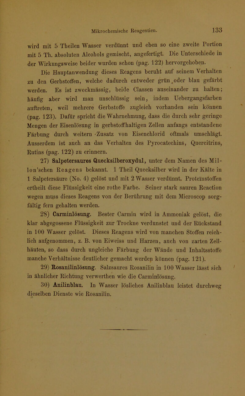 wird mit 5 Theilen Wasser verdünnt und eben so eine zweite Portion mit 5 Th. absoluten Alcohols gemischt, angefertigt. Die Unterschiede in der Wirkungsweise beider wurden schon (pag. 122) hervorgehoben. Die Hauptanwendung dieses Reagens beruht auf seinem Verhalten zu den Gerbstoffen, welche dadurch entweder grün,oder blau gefärbt werden. Es ist zweckmässig, beide Classen auseinander zu halten; häufig aber wird man unschlüssig sein, indem Uebergangsfarben auftreten, weil mehrere Gerbstoffe zugleich vorhanden sein können (pag. 123). Dafür spricht die Wahrnehmung, dass die durch sehr geringe Mengen der Eisenlösung in gerbstoffhaltigen Zellen anfangs entstandene Färbung durch weitern -Zusatz von Eisenchlorid oftmals umschlägt. Ausserdem ist auch an das Verhalten des Pyrocatechins, Quercitrins, Rutins (pag. 122) zu erinnern. 27) Salpetersaures Quecksilberoxydul, unter dem Namen des Mi 1 - lon’schen Reagens bekannt. 1 Theil Quecksilber wird in der Kälte in 1 Salpetersäure (No. 4) gelöst und mit 2 Wasser verdünnt. Proteinstoffen ertheilt diese Flüssigkeit eine rothe Farbe. Seiner stark sauren Rcaction wegen muss dieses Reagens von der Berührung mit dem Microscop sorg- fältig fern gehalten werden. 28) Carminlösung. Bester Carmin wird in Ammoniak gelöst, die klar abgegossene Flüssigkeit zur Trockne verdunstet und der Rückstand in 100 Wasser gelöst. Dieses Reagens wird von manchen Stoffen reich- lich aufgenommen, z. B. von Eiweiss und Harzen, auch von zarten Zell- häuten, so dass durch ungleiche Färbung der Wände und Inhaltsstoffe manche Verhältnisse deutlicher gemacht werden können (pag. 121). 29) Rosanilinlösung. Salzsaures Rosanilin in 100 Wasser lässt sich in ähnlicher Richtung verwerthen wie die Carminlösung. 30) Anilinblau. In Wasser lösliches Anilinblau leistet durchweg dieselben Dienste wie Rosanilin.