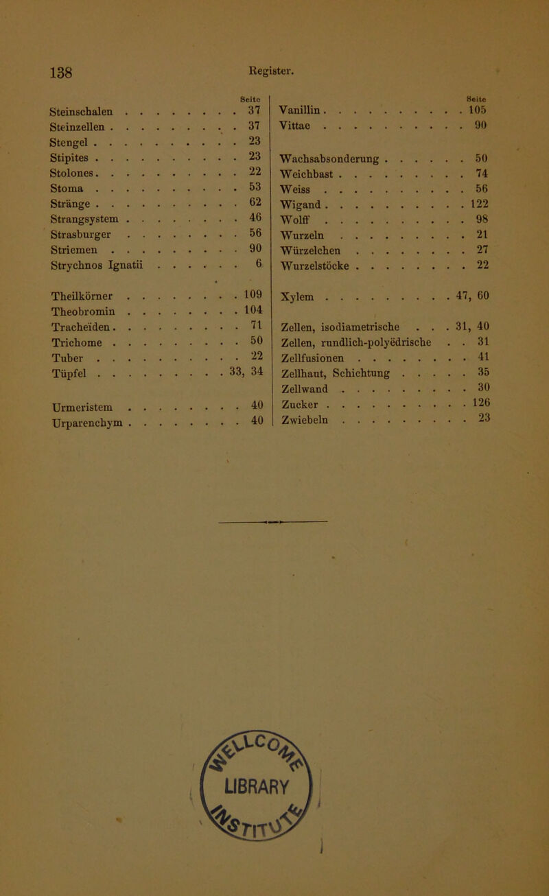 Seite Steinschalen 37 Steinzellen .37 Stengel 23 Stipites 23 Stolones 22 Stoma 53 Stränge 62 Strangsystem 46 Strasburger 56 Striemen 90 Strychnos Ignatii ...... 6 Theilkörner 109 Theobromin 104 Tracheiden 71 Trichome 50 Tuber 22 Tüpfel 33, 34 Urmeristem 40 Urparenchym 40 Seite Vanillin 105 Vittae 90 Wachsabsonderung 50 Weichbast 74 Weiss 56 Wigand 122 Wolff 98 Wurzeln 21 Würzelchen 27 Wurzelstöcke 22 Xylem 47, 60 Zellen, isodiametrische . . . 31, 40 Zellen, rundlich-polyedrische . . 31 Zellfusionen 41 Zellhaut, Schichtung 35 Zellwand 30 Zucker 126 Zwiebeln 23 ^■C°< LIBRARY / i