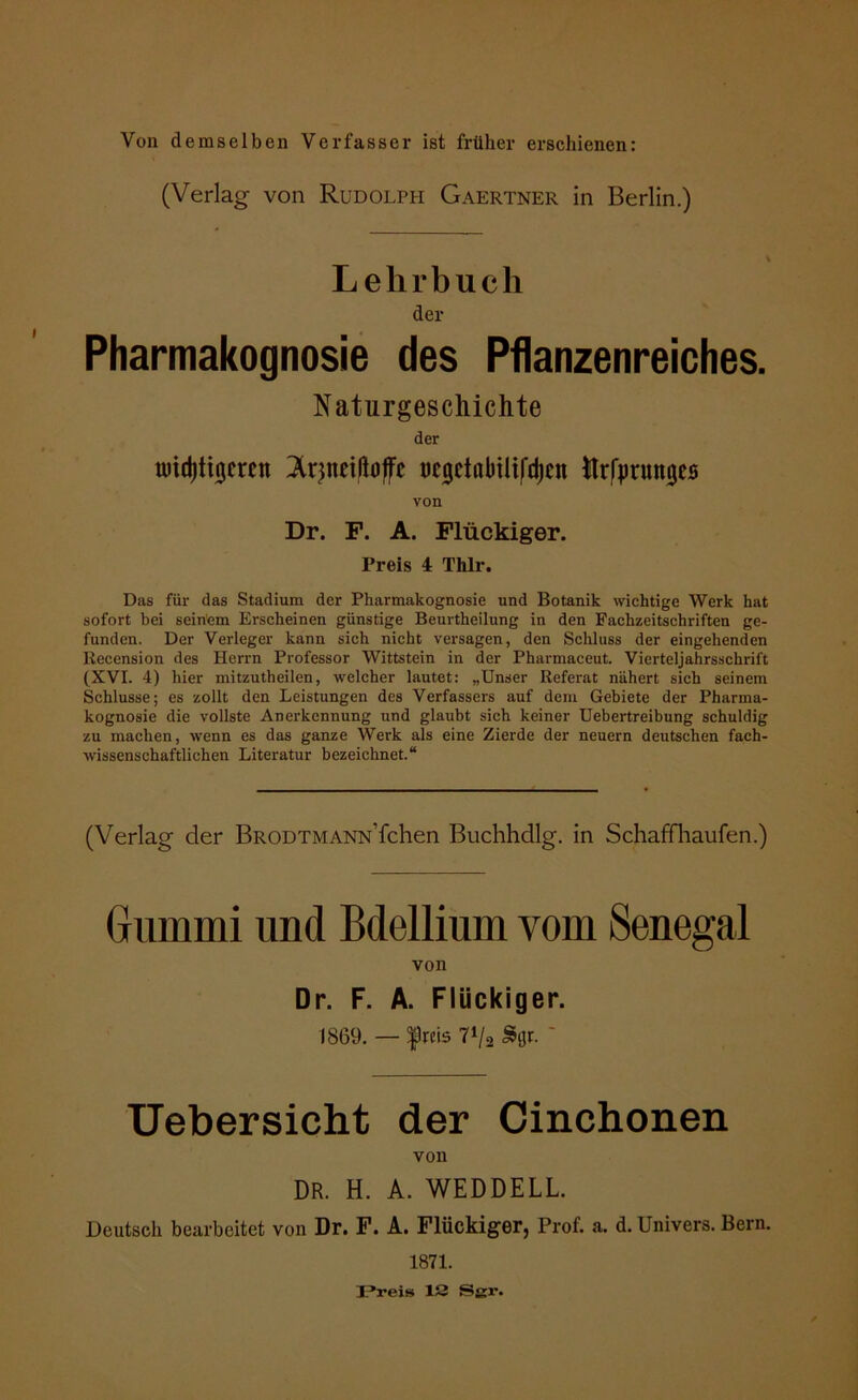 Von demselben Verfasser ist früher erschienen: (Verlag von Rudolph Gaertner in Berlin.) Lehrbuch der Pharmakognosie des Pflanzenreiches. Naturgeschichte der tüidjtujcwn Irjnrißoffc öcgctfibilil'djcn Urfjmtmjes von Dr. F. A. Flückiger. Preis 4 Thlr. Das für das Stadium der Pharmakognosie und Botanik wichtige Werk hat sofort bei seinem Erscheinen günstige Beurtheilung in den Fachzeitschriften ge- funden. Der Verleger kann sich nicht versagen, den Schluss der eingehenden Recension des Herrn Professor Wittstein in der Pharmaceut. Vierteljahrsschrift (XVI. 4) hier mitzutheilen, welcher lautet: „Unser Referat nähert sich seinem Schlüsse; es zollt den Leistungen des Verfassers auf dem Gebiete der Pharma- kognosie die vollste Anerkennung und glaubt sich keiner Uebertreibung schuldig zu machen, wenn es das ganze Werk als eine Zierde der neuern deutschen fach- wissenschaftlichen Literatur bezeichnet.“ (Verlag der BRODTMANN’fchen Buchhdlg. in Schaff häufen.) Gummi und Bdellium vom Senegal von Dr. F. A. Flückiger. 1869. — f reis 7»/a Sflr. ' Uebersicht der Cinchonen von DR. H. A. WEDDELL. Deutsch bearbeitet von Dr. F. A. Flückiger, Prof. a. d. Univers. Bern. 1871. Preis 12 Sgr.