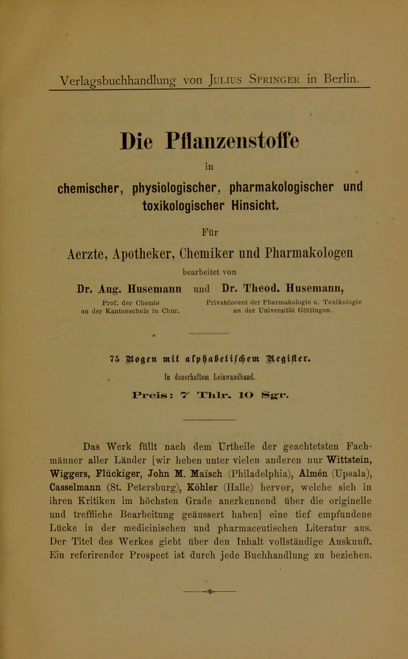 Verlagsbuchhandlung von Julius Springer in Berlin. Die Pflanzenstoffe in # chemischer, physiologischer, pharmakologischer und toxikologischer Hinsicht. Für Aerzte, Apotheker, Chemiker und Pharmakologen bearbeitet von Dr. Ang. Husemann und Dr. Theod. Husemann, Prof, der Chemie Privatdocent der Pharmakologie u. Toxikologie an der Kantonschule in Chur. an der Universität Göttingen. 75 SSöflctt mit afpljaßcf i(d)em egi(lcr. In dauerhartem Leinwandband. Preis: 7 Tlilr. IO Sgr. Das Werk füllt nach dem Urtlieile der geaclitetsten Fach- männer aller Länder [wir heben unter vielen anderen nur Wittstein, Wiggers, Flückiger, John M. Maisch (Philadelphia), Almen (Upsala), Casselmann (St. Petersburg), Köhler (Halle) hervor, welche sich in ihren Kritiken im höchsten Grade anerkennend über die originelle und treffliche Bearbeitung geäussert haben] eine tief empfundene Lücke in der mediciniscken und pharmaceutiscken Literatur aus. Der Titel des Werkes giebt über den Inhalt vollständige Auskunft. Ein referirender Prospect ist durch jede Buchhandlung zu beziehen.