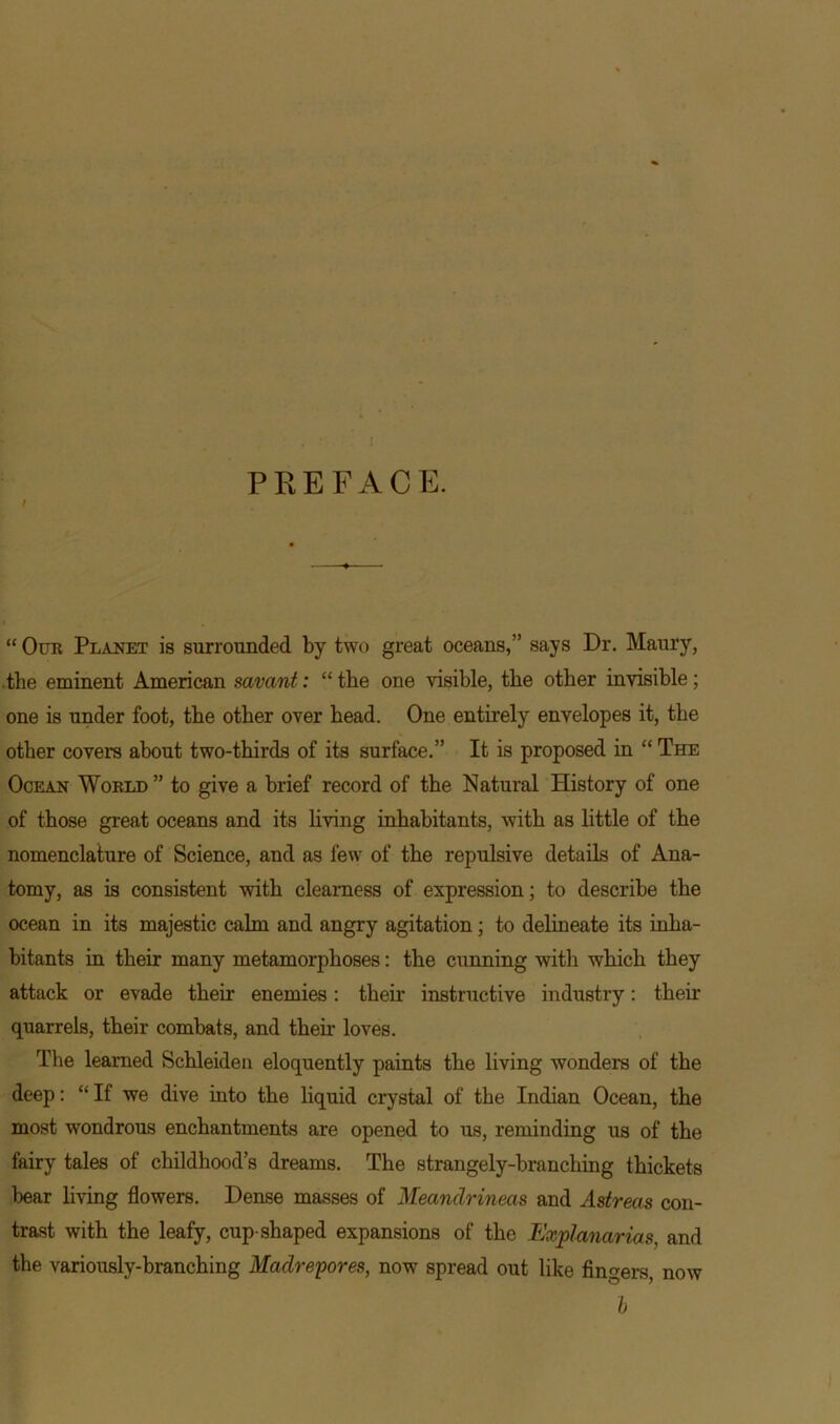 / PREFACE. “ Our Planet is surrounded by two great oceans,” says Dr. Maury, .the eminent American savant: “ the one visible, the other invisible; one is under foot, the other over head. One entirely envelopes it, the other covers about two-thirds of its surface.” It is proposed in “ The Ocean World ” to give a brief record of the Natural History of one of those great oceans and its living inhabitants, with as little of the nomenclature of Science, and as few of the repulsive details of Ana- tomy, as is consistent with clearness of expression; to describe the ocean in its majestic calm and angry agitation ; to delineate its inha- bitants in their many metamorphoses: the cunning with which they attack or evade their enemies: their instructive industry: their quarrels, their combats, and then- loves. The learned Schleiden eloquently paints the living wonders of the deep: “It we dive into the liquid crystal of the Indian Ocean, the most wondrous enchantments are opened to us, reminding us of the fairy tales of childhood’s dreams. The strangely-branching thickets bear living flowers. Dense masses of Meandrineas and Astreas con- trast with the leafy, cup-shaped expansions of the Explanarias, and the variously-branching Madrepores, now spread out like fingers, now b