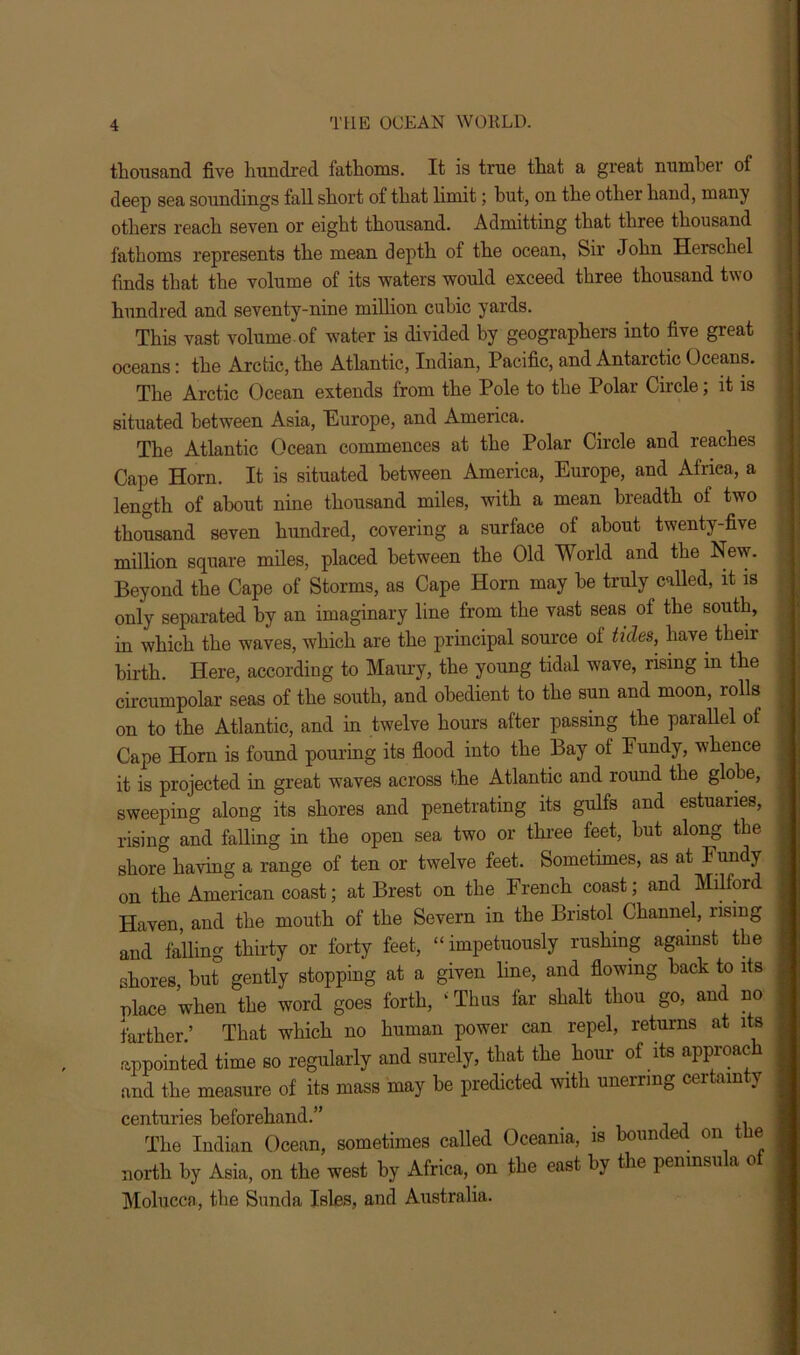 thousand five hundred fathoms. It is true that a great number of deep sea soundings fall short of that limit; hut, on the other hand, many others reach seven or eight thousand. Admitting that three thousand fathoms represents the mean depth of the ocean, Sir John Herschel finds that the volume of its waters would exceed three thousand two hundred and seventy-nine million cubic yards. This vast volume of water is divided by geographers into five great oceans: the Arctic, the Atlantic, Indian, Pacific, and Antarctic Oceans. The Arctic Ocean extends from the Pole to the Polar Circle; it is situated between Asia, Europe, and America. The Atlantic Ocean commences at the Polar Circle and reaches Cape Horn. It is situated between America, Europe, and Africa, a length of about nine thousand miles, with a mean breadth of two thousand seven hundred, covering a surface of about twenty-five million square miles, placed between the Old World and the New. Beyond the Cape of Storms, as Cape Horn may he truly called, it is only separated by an imaginary line from the vast seas of the south, in which the waves, which are the principal source ol tides, have their birth. Here, according to Maury, the young tidal wave, rising in the circumpolar seas of the south, and obedient to the sun and moon, rolls on to the Atlantic, and in twelve hours after passing the parallel of Cape Horn is found pouring its flood into the Bay of Fundy, whence it is projected in great waves across the Atlantic and round the globe, sweeping along its shores and penetrating its gulfs and estuaries, rising and falling in the open sea two or three feet, hut along the shore having a range of ten or twelve feet. Sometimes, as at Fundy on the American coast; at Brest on the French coast; and Milford Haven, and the mouth of the Severn in the Bristol Channel, rising and falling thirty or forty feet, “ impetuously rushing against the shores, hut gently stopping at a given line, and flowing hack to its place when the word goes forth, ‘ Thus far shalt thou go, and no farther.’ That which no human power can repel, returns at its appointed time so regularly and surely, that the hour of its approach and the measure of its mass may he predicted with unerring certainty centuries beforehand.” , . , The Indian Ocean, sometimes called Oceania, is hounded on the north by Asia, on the west by Africa, on the east by the peninsu a o Molucca, the Sunda Isles, and Australia.