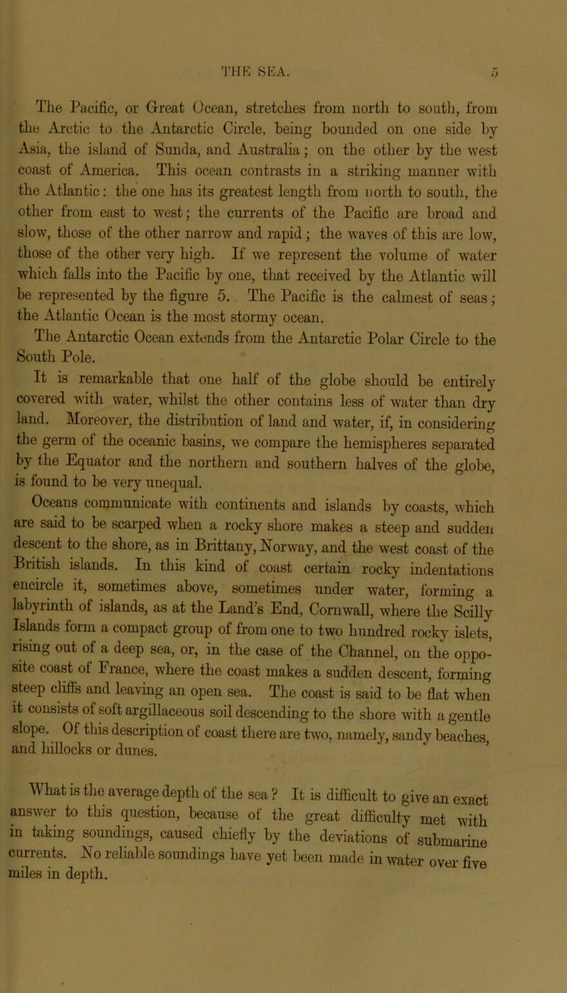 THE SEA. The Pacific, or Great Ocean, stretches from north to south, from the Arctic to the Antarctic Circle, being bounded on one side by Asia, the island of Sunda, and Australia; on the other by the west coast of America. This ocean contrasts in a striking manner with the Atlantic: the one has its greatest length from north to south, the other from east to west; the currents of the Pacific are broad and slow, those of the other narrow and rapid; the waves of this are low, those of the other very high. If we represent the volume of water which falls into the Pacific by one, that received by the Atlantic will be represented by the figure 5. The Pacific is the calmest of seas; the Atlantic Ocean is the most stormy ocean. The Antarctic Ocean extends from the Antarctic Polar Circle to the South Pole. It is remarkable that one half of the globe should be entirely covered with water, whilst the other contains less of water than dry land. Moreover, the distribution of land and water, if, in considerin': the germ of the oceanic basins, we compare the hemispheres separated by the Equator and the northern and southern halves of the globe, is found to be very unequal. Oceans communicate with continents and islands by coasts, which are said to be scarped when a rocky shore makes a steep and sudden descent to the shore, as in Brittany, Norway, and the west coast of the British islands. In this kind of coast certain rocky indentations encircle it, sometimes above, sometimes under water, forming a labyiintk of islands, as at the Land’s End, Cornwall, where the Scilly Islands form a compact group of from one to two hundred rocky islets, rising out of a deep sea, or, in the case of the Channel, on the oppo- site coast of France, where the coast makes a sudden descent, forming steep clifls and leaving an open sea. The coast is said to be flat when it consists of soft argillaceous soil descending to the shore with a gentle slope. Of this description of coast there are two, namely, sandy beaches, and hillocks or dunes. What is the average depth of the sea ? It is difficult to give an exact answer to this question, because of the great difficulty met with in taking soundings, caused chiefly by the deviations of submarine currents. No reliable soundings have yet been made in water over five miles in depth.