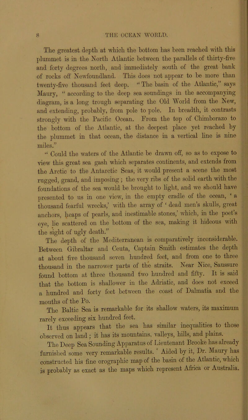 The greatest depth at which the bottom has been reached with this plummet is in the North Atlantic between the parallels of thirty-five and forty degrees north, and immediately south of the great bank of rocks off Newfoundland. This does not appear to be more than twenty-five thousand feet deep. “ The basin of the Atlantic,” says Maury, “ according to the deep sea soundings in the accompanying diagram, is a long trough separating the Old World from the New, and extending, probably, from pole to pole. In breadth, it contrasts strongly with the Pacific Ocean. From the top of Chimborazo to the bottom of the Atlantic, at the deepest place yet reached by the plummet in that ocean, the distance in a vertical line is nine miles.” “ Could the waters of the Atlantic be drawn off, so as to expose to view this great sea gash which separates continents, and extends from the Arctic to the Antarctic Seas, it would present a scene the most rugged, grand, and imposing ; the very ribs of the solid earth with the foundations of the sea would be brought to light, and we should have presented to us in one view, in the empty cradle of the ocean, ‘ a thousand fearful wrecks,’ with the array of ‘ dead men’s skulls, great anchors, heaps of pearls, and inestimable stones,’ which, hi the poet’s eye, lie scattered on the bottom of the sea, making it hideous with the sight of ugly death.” The depth of the Mediterranean is comparatively inconsiderable. Between Gibraltar and Ceuta, Captain Smith estimates the depth at about five thousand seven hundred feet, and from one to thiee thousand in the narrower parts of the straits. Near Nice, Saussure found bottom at three thousand two hundred and fifty. It is said that the bottom is shallower in the Adriatic, and does not exceed a hundred and forty feet between the coast of Dalmatia and the mouths of the Po. The Baltic Sea is remarkable for its shallow waters, its maximum rarely exceeding six hundred teet. It' thus appears that the sea has similar inequalities to those observed on land ; it has its mountains, valleys, hills, and plains. The Deep Sea Sounding Apparatus of Lieutenant Brooke has already furnished some very remarkable results. Aided by it, Di. Maury has constructed his fine orographic map of the basin of the Atlantic, which is probably as exact as the maps which represent Africa 01 Australia.