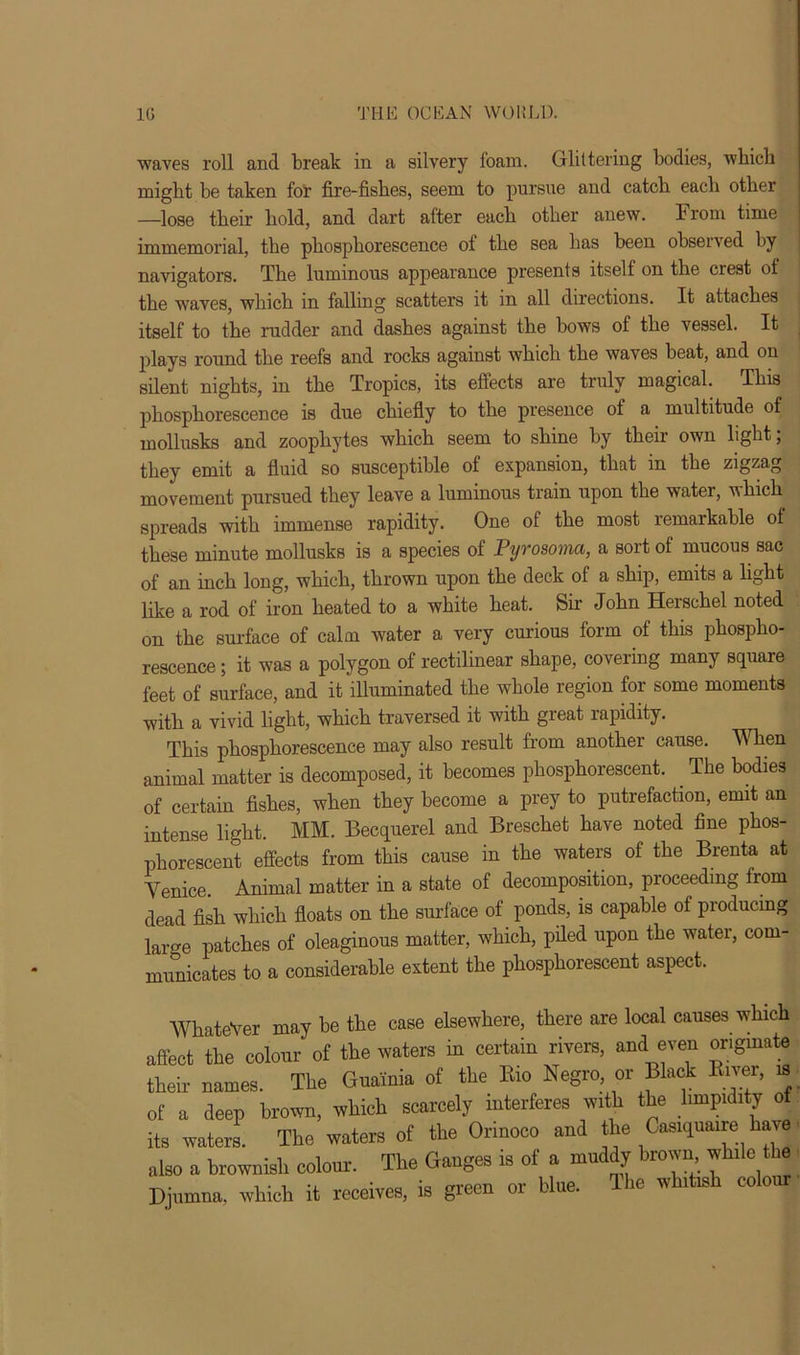 waves roll and break in a silvery foam. Glittering bodies, which might be taken for fire-fishes, seem to pursue and catch each other —lose their hold, and dart after each other anew. From time immemorial, the phosphorescence of the sea has been observed by navigators. The luminous appearance presents itself on the crest of the waves, which in falling scatters it in all directions. It attaches itself to the rudder and dashes against the bows of the vessel. It plays round the reefs and rocks against which the waves beat, and on silent nights, in the Tropics, its effects are truly magical. This phosphorescence is due chiefly to the presence of a multitude of mollusks and zoophytes which seem to shine by their own light; they emit a fluid so susceptible of expansion, that in the zigzag movement pursued they leave a luminous train upon the water, which spreads with immense rapidity. One of the most remarkable of these minute mollusks is a species of Pyrosoma, a sort of mucous sac of an inch long, which, thrown upon the deck of a ship, emits a light like a rod of iron heated to a white heat. Sir John Herschel noted on the surface of calm water a very curious form of this phospho- rescence ; it was a polygon of rectilinear shape, covering many square feet of surface, and it illuminated the whole region for some moments with a vivid light, which traversed it with great rapidity. This phosphorescence may also result from another cause. When animal matter is decomposed, it becomes phosphorescent. The bodies of certain fishes, when they become a prey to putrefaction, emit an intense light. MM. Becquerel and Breschet have noted fine phos- phorescent effects from this cause in the waters of the Brenta at Venice. Animal matter in a state of decomposition, proceeding from dead fish which floats on the surface of ponds, is capable of producing large patches of oleaginous matter, which, piled upon the water, com- municates to a considerable extent the phosphorescent aspect. AVhateVer may be the case elsewhere, there are local causes which affect the colour of the waters in certain rivers, and even originate their names. The Guainia of the Bio Negro or Black Kiver, is of a deep brown, which scarcely interferes with the limpidity of its waters. The waters of the Orinoco and the Casiquaire have also a brownish colour. The Ganges is of a muddy brown while the Djumna, which it receives, is green or blue. The whitish colour