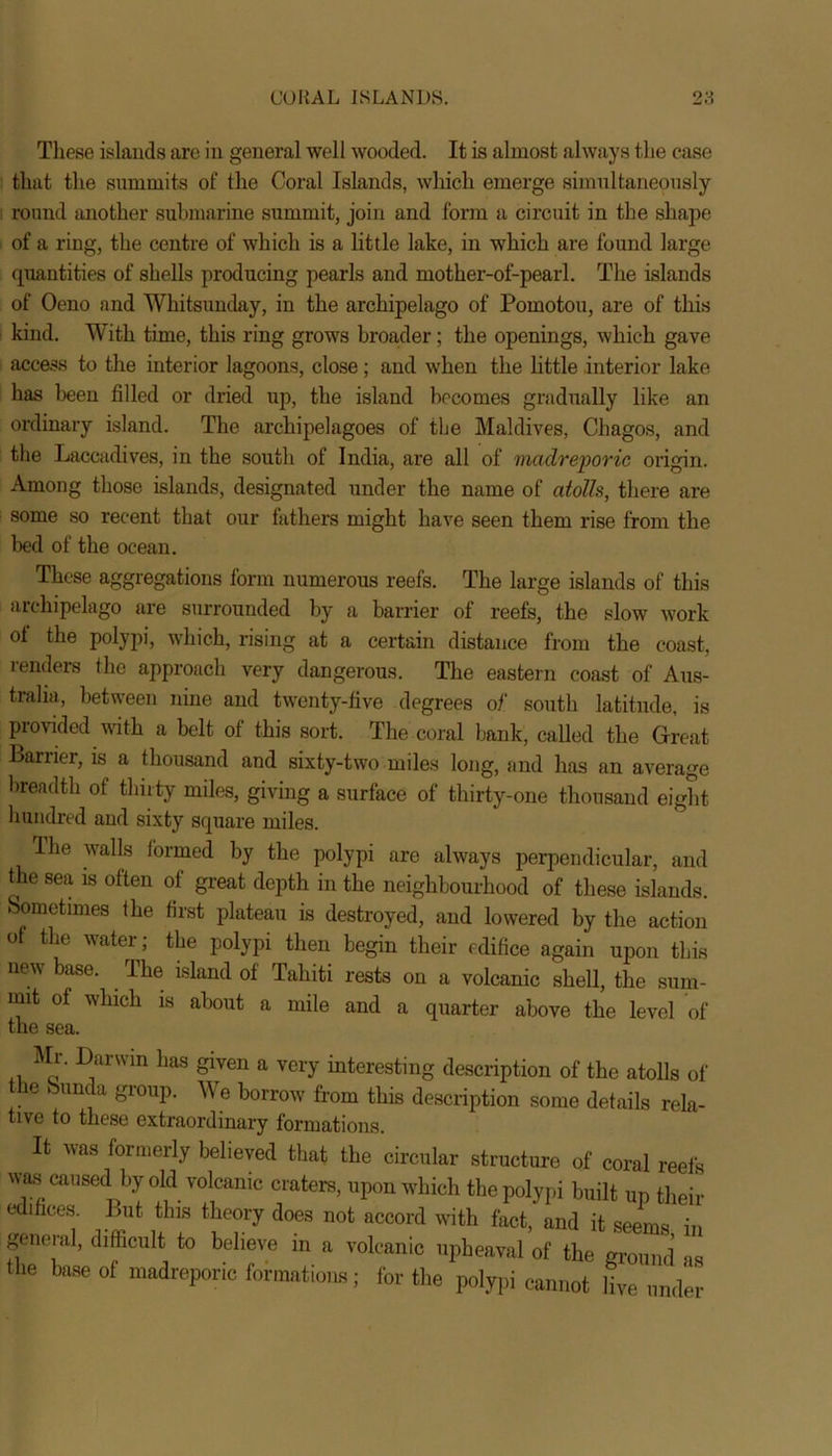 These islands are in general well wooded. It is almost always the case that the summits of the Coral Islands, which emerge simultaneously round another submarine summit, join and form a circuit in the shape of a ring, the centre of which is a little lake, in which are found large quantities of shells producing pearls and mother-of-pearl. The islands of Oeno and Whitsunday, in the archipelago of Pomotou, are of this kind. With time, this ring grows broader; the openings, which gave access to the interior lagoons, close; and when the little interior lake has been filled or dried up, the island becomes gradually like an ordinary island. The archipelagoes of the Maldives, Chagos, and the Laccadives, in the south of India, are all of madreporic origin. Among those islands, designated under the name of atolh, there are some so recent that our fathers might have seen them rise from the bed of the ocean. These aggregations form numerous reefs. The large islands of this archipelago are surrounded by a barrier of reefs, the slow work of the polypi, which, rising at a certain distance from the coast, renders the approach very dangerous. The eastern coast of Aus- tralia, between nine and twenty-five degrees of south latitude, is provided with a belt of this sort. The coral bank, called the Great Barrier, is a thousand and sixty-two miles long, and has an average breadth of thirty miles, giving a surface of thirty-one thousand eight hundred and sixty square miles. The walls formed by the polypi are always perpendicular, and the sea is often of great depth in the neighbourhood of these islands. Sometimes the first plateau is destroyed, and lowered by the action of the water; the polypi then begin their edifice again upon this new base. . The island of Tahiti rests on a volcanic shell, the sum- mit of which is about a mile and a quarter above the level of the sea. Mr. Darwin has given a very interesting description of the atolls of the bunda group. We borrow from this description some details rela- tive to these extraordinary formations. It was formerly believed that the circular structure of coral reefs was caused by old volcanic craters, upon which the polypi built up their edifices. But this theory does not accord with fact, and it seems in general, difficult to believe in a volcanic upheaval of the ground as the base of madreporic formations; for the polypi cannot live under