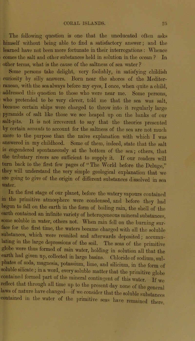 The following question is one that the uneducated often asks himself without being able to find a satisfactory answer; and the learned have not been more fortunate in their interrogations : Whence comes the salt and other substances held in solution in the ocean ? In other terms, what is the cause of the saltne3s of sea water ? Some persons take delight, very foolishly, in satisfying childish curiosity by silly answers. Born near the shores of the Mediter- ranean, with the sea always before my eyes, I once, when quite a child, addressed this question to those who were near me. Some persons, who pretended to be very clever, told me that the sea was salt, because certain ships were charged to throw into it regularly large pyramids of salt like those we see heaped up on the banks of our salt-pits. It is not irreverent to say that the theories presented by certain savants to account for the saltness of the sea are not much more to the purpose than the naive explanation with which I was answered in my childhood. Some of them, indeed, state that the salt is engendered spontaneously at the bottom of the sea; others, that the tributary rivers are sufficient to supply it. If our readers will turn back to the first few pages of “ The World before the Deluge,” they will understand the very simple geological explanation that we are going to give ot the origin of different substances dissolved in sea water. In the first stage ol our planet, before the watery vapours contained in the primitive atmosphere were condensed, and before they had begun to fall on the earth in the form of boiling rain, the shell of the earth contained an infinite variety of heterogeneous mineral substances, some soluble in water, others not. When rain fell on the burning sur- face for the first time, the waters became charged with all the soluble substances, which were reunited and afterwards deposited; accumu- lating in the large depressions of the soil. The seas of the primitive globe were thus formed of rain water, holding in solution all that the earth had given up, collected in large basins. Chloride of sodium, sul- phates of soda, magnesia, potassium, lime, and silicium, in the form of soluble silicate; in a word, every soluble matter that the primitive globe contained formed part of the mineral contingent of this water. If we reflect that through all time up to the present dav none of the eneral laws of nature have changed—if we consider that the soluble substances contained in the water of the primitive seas have remained there,