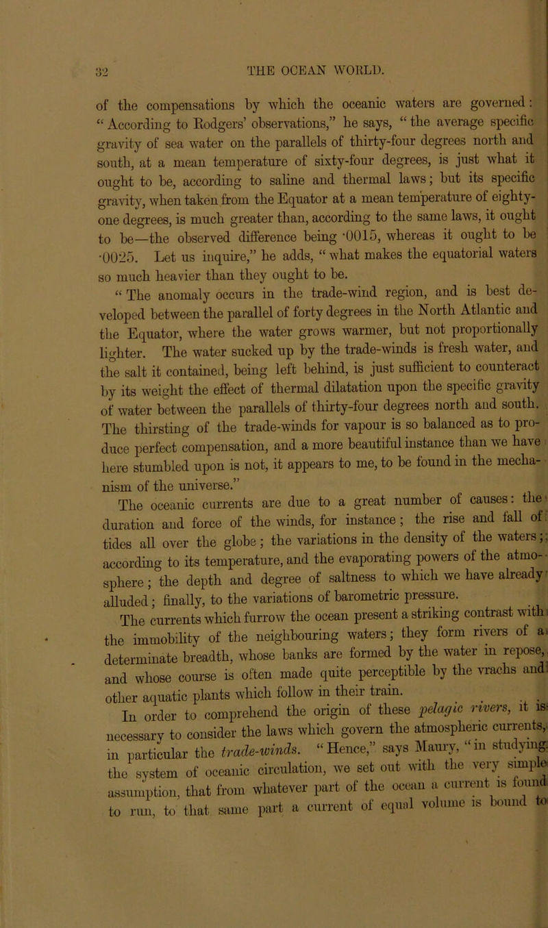 of the compensations by which the oceanic waters are governed : “ According to Rodgers’ observations,” he says, “ the average specific gravity of sea water on the parallels of thirty-four degrees north and south, at a mean temperature of sixty-four degrees, is just what it ought to be, according to saline and thermal laws; but its specific gravity, when taken from the Equator at a mean temperature ol eighty- one degrees, is much greater than, according to the same laws, it ought : to be—the observed difference being ‘0015, whereas it ought to be •0025. Let us inquire,” he adds, “ what makes the equatorial waters so much heavier than they ought to be. “ The anomaly occurs in the trade-wind region, and is best de- veloped between the parallel of forty degrees in the North Atlantic and the Equator, where the water grows warmer, but not proportionally lighter. The water sucked up by the trade-winds is fresh water, and the salt it contained, being left behind, is just sufficient to counteract by its weight the effect of thermal dilatation upon the specific gravity of water between the parallels of thirty-four degrees north and south. The thirsting of the trade-winds for vapour is so balanced as to pro- duce perfect compensation, and a more beautiful instance than we have here stumbled upon is not, it appears to me, to be found in the mecha- nism of the universe.” The oceanic currents are due to a great number of causes: the*, duration and force of the winds, for instance; the rise and fall of: tides all over the globe; the variations in the density of the waters;; according to its temperature, and the evaporating powers of the atmo- sphere ; the depth and degree of saltness to which we have already alluded; finally, to the variations of barometric pressure. The currents which furrow the ocean present a striking contrast withi the immobility of the neighbouring waters; they form rivers of a» determinate breadth, whose banks are formed by the water in repose,, and whose course is often made quite perceptible by the vrachs and! other aquatic plants which follow in their tram. _ . In order to comprehend the origin of these pelagic rivers, it is- necessary to consider the laws which govern the atmospheric currents, in particular the trade-winds. “ Hence,” says Maury, “ m studying, the system of oceanic circulation, we set out with the very simple, assumption, that from whatever part of the ocean a current is ioundi to run, to that same part a current of equal volume is bound to.