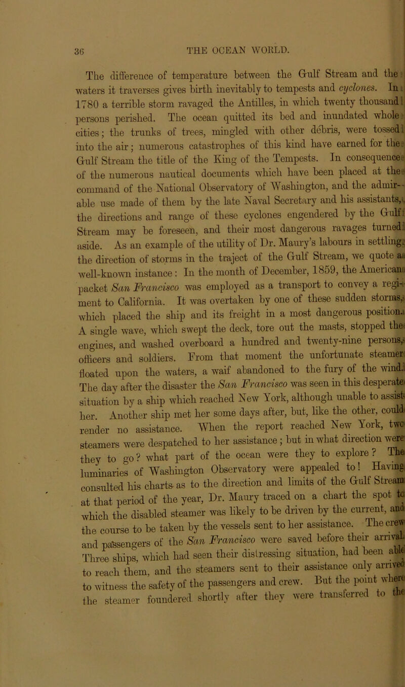 The difference of temperature between tbe Gulf Stream and the waters it traverses gives birtb inevitably to tempests and cyclones. In 1780 a terrible storm ravaged tbe Antilles, in which twenty thousand 1 persons perished. The ocean quitted its bed and inundated whole cities; the trunks of trees, mingled with other debris, were tossed 1 into the air; numerous catastrophes ol this kind have earned for the Gulf Stream the title of the King of the Tempests. In consequent of the numerous nautical documents which have been placed at thea| command of the National Observatory of Washington, and the admir- - able use made of them by the late Naval Secretary and his assistants,., the directions and range of these cyclones engendered by the Gulfi Stream may be foreseen, and their most dangerous lavages turned! aside. As an example of the utility of Dr. Maury’s labours in settlings the direction of storms in the traject of the Gulf Stream, we quote a.i well-known instance: In the month of December, 18o9, the Ameiicana packet San Francisco was employed as a transport to convey a iegi-v ment to California. It was overtaken by one of these sudden storms,- which placed the ship and its freight in a most dangerous position.! A single wave, which swept the deck, tore out the masts, stopped the* engines, and washed overboard a hundred and twenty-nine persons,- officers ’and soldiers. From that moment the unfortunate steamer floated upon the waters, a waif abandoned to the fury of the wind.. The day after the disaster the Seen Francisco was seen in this desperate- situation by a ship which reached New York, although unable to assist- her Another ship met her some days after, but, like the other, could) render no assistance. When the report reached New York, two. steamers were despatched to her assistance; hut in what direction were they to go ? what part of the ocean were they to explore ? The luminaries of Washington Observatory were appealed to! Having consulted his charts as to the direction and limits of the Gulf Stream at that period of the year, Dr. Maury traced on a chart the spot to which the disabled steamer was likely to be driven by the current, and the course to be taken by the vessels sent to her assistance. The crew and passengers of the San Francisco were saved before their arnvaU Three ships, which had seen their distressing situation, had been aW to reach them, and the steamers sent to their assistance only arrived to witness the safety of the passengers and crew. But the pomt whH the steamer foundered shortly after they were transferred to <*•