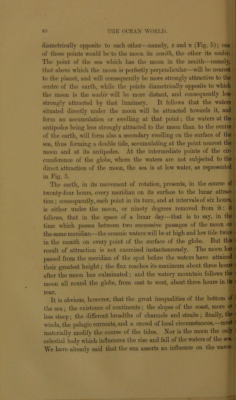 diametrically opposite to each other—namely, z and n (Fig. 5); one of these points would he' to the moon its zenith, the other its nadir. \ The point of the sea which has the moon in the zenith—namely, that above which the moon is perfectly perpendicular—will be nearest ! to the planet, and will consequently he more strongly attractive to the centre of the earth, while the points diametrically opposite to which the moon is the nadir will he more distant, and consequently less strongly attracted by that luminary. It follows that the waters situated directly under the moon will he attracted towards it, and form an accumulation or swelling at that point; the waters at the | antipodes being less strongly attracted to the moon than to the centre ■ of the earth, will form also a secondary swelling on the surface of the sea, thus forming a double tide, accumulating at the point nearest the moon and at its antipodes. At the intermediate points of the cir- cumference of the globe, where the waters are not subjected to the t direct attraction of the moon, the sea is at low water, as represented in Fig. 5. The earth, in its movement of rotation, presents, in the course of twenty-four hours, every meridian on its surface to the lunar attrac- • tion; consequently, each point in its turn, and at intervals of six hours, is either under the moon, or ninety degrees removed from it: it follows, that in the space of a lunar day—that is to say, in the ' time which passes between two successive passages of the moon on the same meridian—the oceanic waters will be at high and low tide twice • in the month on every point of the surface of the globe. But this » result of attraction is not exercised instantaneously. The moon has ; passed from the meridian of the spot before the waters have attained t their greatest height; the flux reaches its maximum about three hours • after the moon has culminated ; and the watery mountain follows the moon all round the globe, from east to west, about three hours in its • rear. It is obvious, however, that the great inequalities of the bottom of: the sea; the existence of continents ; the slopes of the coast, more or less steep; the different breadths of channels and straits; finally, the winds, the pelagic currents, and a crowd of local circumstances,—must . materially modify the course of the tides. Nor is the moon the only celestial body which influences the rise and fall of the waters of the sea. We have already said that the sun asserts an influence on the waves.