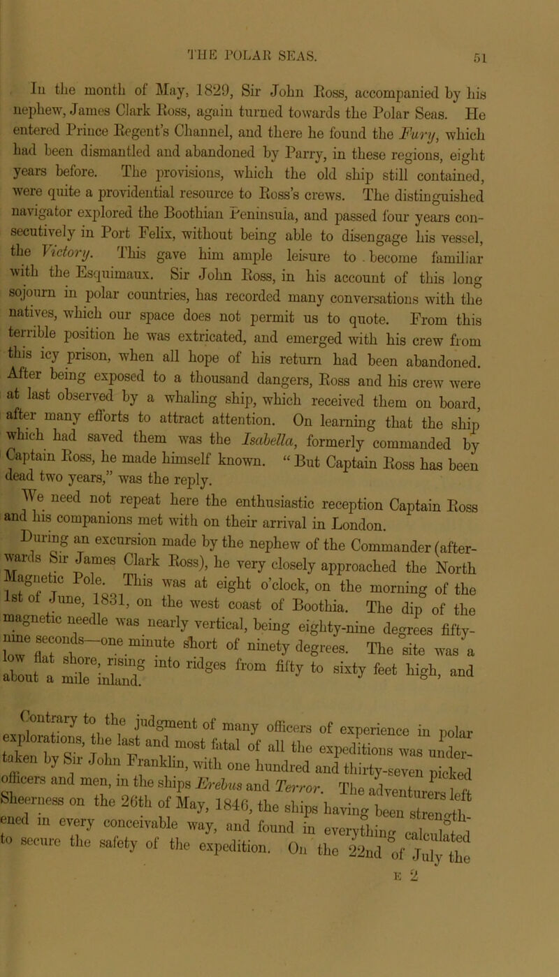 Iu the month of May, 1829, Sir John Ross, accompanied by his nephew, James Clark Ross, again turned towards the Polar Seas. He entered Prince Regent’s Channel, and there he found the Fury, which had been dismantled and abandoned by Parry, in these regions, eight years before. The provisions, which the old ship still contained, were quite a providential resource to Ross’s crews. The distinguished navigator explored the Boothian .Peninsula, and passed lour years con- secutively in Port Felix, without being able to disengage his vessel, the Victory. This gave him ample leisure to . become familiar with the Esquimaux. Sir John Ross, in his account of this long sojourn in polar countries, has recorded many conversations with the natives, which our space does not permit us to quote. From this terrible position he was extricated, and emerged with his crew from this icy prison, when all hope of his return had been abandoned. After being exposed to a thousand dangers, Ross and his crew were at last observed by a whaling ship, which received them on board, aftei many efforts to attract attention. On learning that the ship) which had saved them was the Isabella, formerly commanded by Captain Ross, he made himself known. “ But Captain Ross has been dead two years,” was the reply. We need not repeat here the enthusiastic reception Captain Ross and his companions met with on their arrival in London. During an excursion made by the nephew of the Commander (after- wards Sir James Clark Ross), he very closely approached the North agnehc Pole This was at eight o’clock, on the morning of the st of June, 1831, on the west coast of Boothia. The dip of the magnetic needle was nearly vertical, being eighty-nine degrees fifty- ^secmMs-oneminute short of ninety degrees. The site was a !lut a mt0 * ** ** Hgh, and <',)'‘lrarV lll<! pigment of many officers of experience in polar explorations, the last and most fatal of all the expeditions was under- tahen by Sir John Frankhn, with one hundred and thirty-seven picked officers and men, in the ships Ere bus and Terror The advent,?. ,I Sheerness on the 26th of May, 1846, the ships ha^T “ ened m every conceivable way, and found in everything calc,ihted to secure the safety of the expedition. On the 22nd of Jid'te