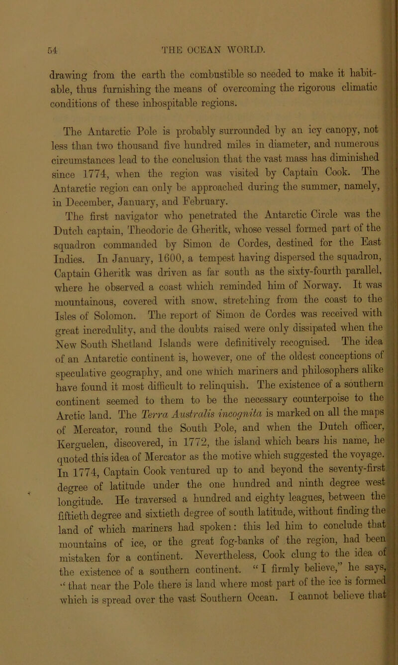 drawing from the earth the combustible so needed to make it habit- able, thus furnishing the means of overcoming the rigorous climatic conditions of these inhospitable regions. The Antarctic Pole is probably surrounded by an icy canopy, not less than two thousand five hundred miles in diameter, and numerous ■ circumstances lead to the conclusion that the vast mass has diminished since 1774, when the region was visited by Captain Cook. The Antarctic region can only he approached during the summer, namely, | in December, January, and February. The first navigator who penetrated the Antarctic Circle was the Dutch captain, Theodoric de Gheritk, whose vessel formed part of the squadron commanded by Simon de Cordes, destined for the East r Indies. In January, 1600, a tempest having dispersed the squadron, Captain Gheritk was driven as far south as the sixty-fourth parallel, where he observed a coast which reminded him of Norway. It was mountainous, covered with snow, stretching from the coast to the Isles of Solomon. The report of Simon de Cordes was received with great incredulity, and the doubts raised were only dissipated when the New South Shetland Islands were definitively recognised. The idea of an Antarctic continent is, however, one of the oldest conceptions of : speculative geography, and one wJiich mariners and philosophers alike have found it most difficult to relinquish. The existence of a southern continent seemed to them to be the necessary counterpoise to the Arctic land. The Terra Australis incognita is marked on all the maps j of Mercator, round the South Pole, and when the Dutch officer,! Kerguelen, discovered, in 1772, the island which bears his name, kefj quoted this idea of Mercator as the motive which suggested the voyage. In 1774, Captain Cook ventured up to and beyond the seventy-first j degree of latitude under the one hundred and ninth degree west j longitude. He traversed a hundred and eighty leagues, between the | j fiftieth degree and sixtieth degree of south latitude, without finding the J land of which mariners had spoken: this led him to conclude that | mountains of ice, or the great fog-hanks of the region, had been® mistaken for a continent. Nevertheless, Cook clung to the idea of j the existence of a southern continent. “ I firmly believe,” lie says,.! that near the Pole there is land where most part of the ice is formed^ which is spread over the vast Southern Ocean. I cannot believe that j