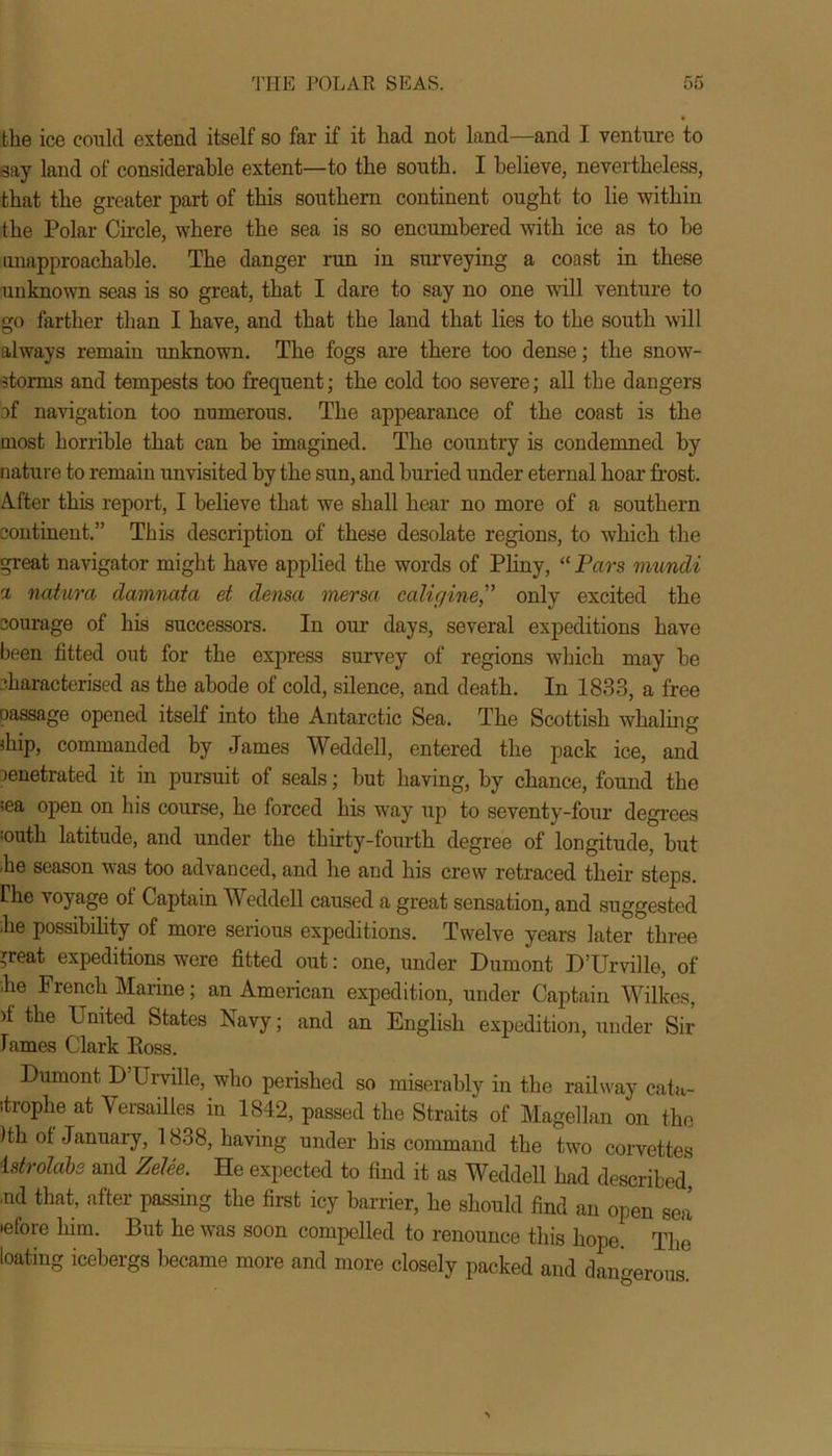 the ice could extend itself so far if it had not land—and I venture to say land of considerable extent—to the south. I believe, nevertheless, that the greater part of this southern continent ought to lie within the Polar Circle, where the sea is so encumbered with ice as to be unapproachable. The danger run in surveying a coast in these unknown seas is so great, that I dare to say no one will venture to go farther than I have, and that the land that lies to the south will always remain imknown. The fogs are there too dense; the snow- storms and tempests too frequent; the cold too severe; all the dangers of navigation too numerous. The appearance of the coast is the most horrible that can be imagined. The country is condemned by nature to remain unvisited by the sun, and buried under eternal hoar frost. After this report, I believe that we shall hear no more of a southern continent.” This description of these desolate regions, to which the great navigator might have applied the words of Pliny, “ Pars mundi a ncUura damnata et densa mersa caligineonly excited the courage of his successors. In our days, several expeditions have been fitted out for the express survey of regions which may be characterised as the abode of cold, silence, and death. In 1833, a free passage opened itself into the Antarctic Sea. The Scottish whaling diip, commanded by James Weddell, entered the pack ice, and penetrated it in pursuit of seals; but having, by chance, found the iea open on his course, he forced his way up to seventy-four degrees •outh latitude, and under the thirty-fourth degree of longitude, but .he season was too advanced, and he and his crew retraced their steps. Ihe voyage of Captain Weddell caused a great sensation, and suggested 'he possibility of more serious expeditions. Twelve years later three *reat expeditions were fitted out: one, under Dumont D’Urville, of he French Marine; an American expedition, under Captain Wilkes, >f the United States Navy; and an English expedition, under Sir lames Clark Boss. Dumont D Urville, who perished so miserably in the railway cata- itrophe at Versailles in 1842, passed the Straits of Magellan on the Hh of January, 1838, having under his command the two corvettes 1 strolabs and Zelee. He expected to find it as Weddell had described •nd that, after passing the first icy barrier, he should find an open sea >efore him. But he was soon compelled to renounce this hope. The bating icebergs became more and more closely packed and dangerous.