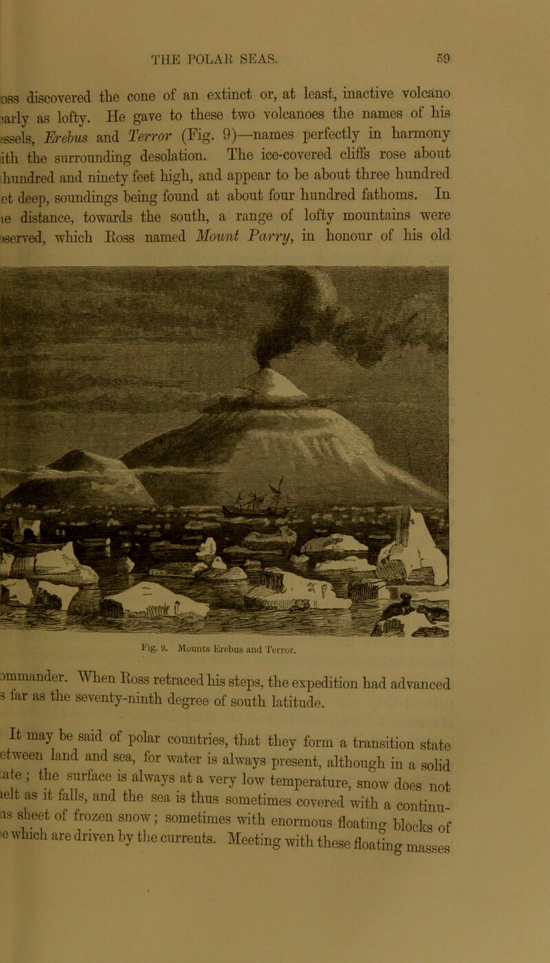 -oss discovered the cone of an extinct or, at least, inactive volcano ,arly as lofty. He gave to these two volcanoes the names of his essels, Erebus and Terror (Fig. 9)—names perfectly in harmony ith the surrounding desolation. The ice-covered cliffs rose about hundred and ninety feet high, and appear to he about three hundred et deep, soundings being found at about four hundred fathoms. In ie distance, towards the south, a range of lofty mountains were served, which Eoss named Mount Tarry, in honour of his old l4 ig. 9. Mounts Erebus and Terror. ommander. When Eoss retraced his steps, the expedition had advanced s far as the seventy-ninth degree of south latitude. It may be said of polar countries, that they form a transition state etween land and sea, for water is always present, although in a solid -ate ; the surface is always at a very low temperature, snow does not lelt as it falls, and the sea is thus sometimes covered with a continu us sheet of frozen snow; sometimes with enormous floating blocks of !6 Wbch are dnven bythe C11rrents- Meeting with these floating masses