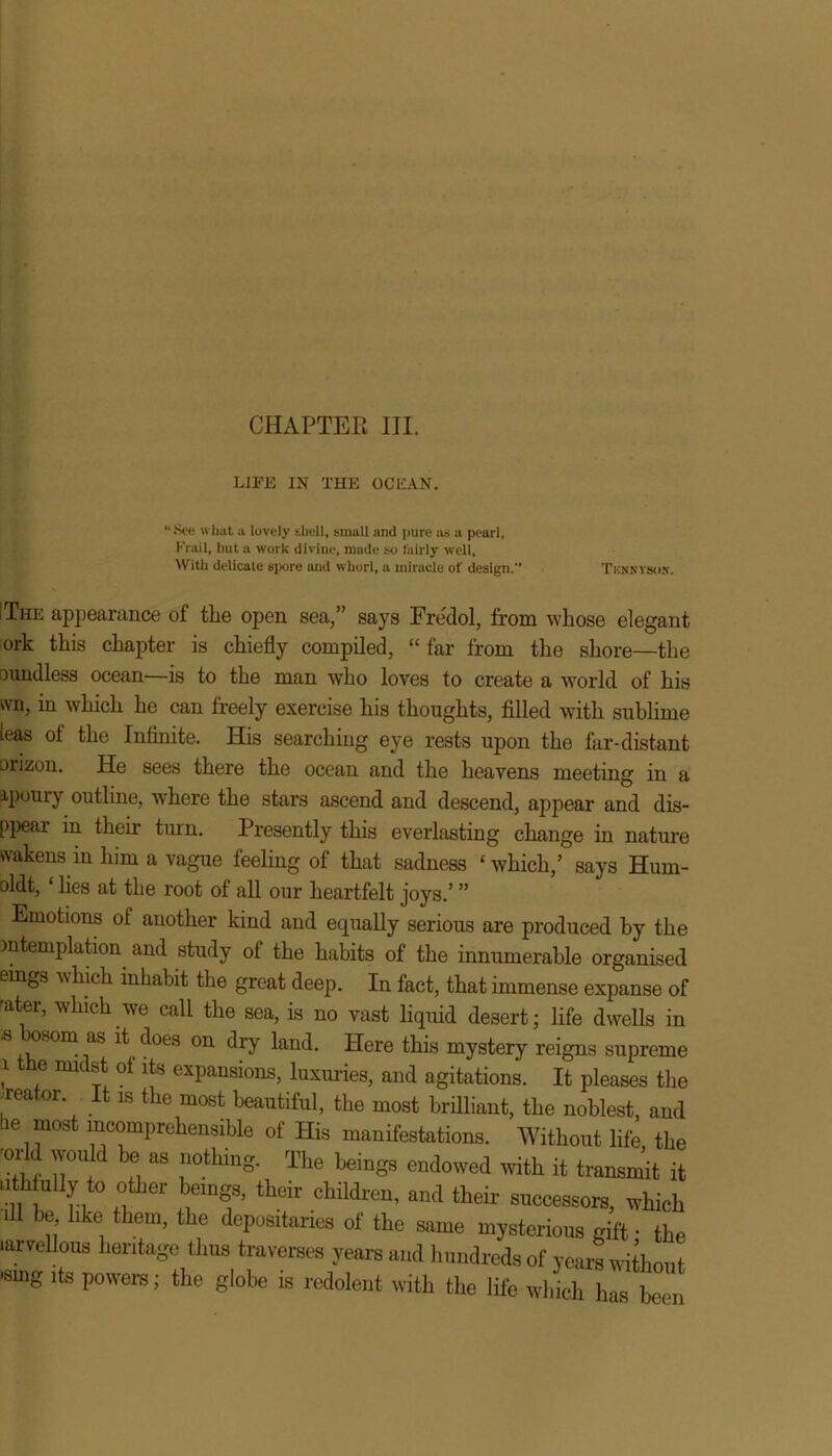 LIFE IN THE OCEAN. 1 See what a lovely shell, small and pure as a pearl, Frail, but a work divine, made so fairly well. With delicate spore and whorl, a miracle of design. Tknnyson. I The appearance of the open sea,” says Fredol, from whose elegant ork this chapter is chiefly compiled, “ far from the shore—the Dundless ocean—is to the man who loves to create a world of his ivn, in which he can freely exercise his thoughts, filled with sublime leas ol the Infinite. His searching eye rests upon the far-distant orizon. He sees there the ocean and the heavens meeting in a apouiy outline, where the stars ascend and descend, appear and dis- ppear in their turn. Presently this everlasting change in nature wakens in him a vague feeling of that sadness ‘which,’ says Hum- oldt, lies at the root ol all our heartfelt joys.’ ” Emotions ol another kind and equally serious are produced by the mtemplation and study of the habits of the innumerable organised eings which inhabit the great deep. In fact, that immense expanse of 'ater, which we call the sea, is no vast liquid desert; life dwells in s osom as it does on dry land. Here this mystery reigns supreme i the midst of its expansions, luxuries, and agitations. It pleases the creator It is the most beautiful, the most brilliant, the noblest, and he most incomprehensible of His manifestations. Without life the •ork would be as nothing. The beings endowed with it transmit it ‘in n a ^ °hildren’ “d their accessors, which ill be like them, the depositaries of the same mysterious gift • the larvellous heritage thus traverses years and hundreds of years without »smg its powers; the globe is redolent with the life which has been
