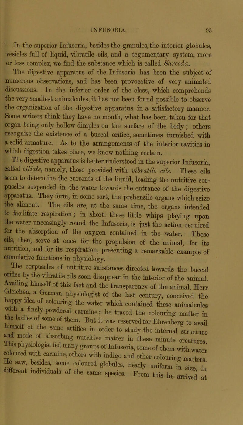 In the superior Infusoria, besides the granules, the interior globules, vesicles full of liquid, vibratile oils, and a tegumentary system, more or less complex, we find the substance which is called Sarcoda. The digestive apparatus of the Infusoria has been the subject of numerous observations, and has been provocative of very animated discussions. In the inferior order of the class, which comprehends the very smallest animalcules, it has not been found possible to observe the organization of the digestive apparatus in a satisfactory manner. Some writers think they have no mouth, what has been taken for that organ being only hollow dimples on the surface of the body ; others recognise the existence of a buccal orifice, sometimes furnished with a solid armature. As to the arrangements of the interior cavities in which digestion takes place, we know nothing certain. The digestive apparatus is better understood in the superior Infusoria, called eiliate, namely, those provided with vibratile dls. These cils seem to determine the currents of the liquid, leading the nutritive cor- puscles suspended in the water towards the entrance of the digestive apparatus. They form, in some sort, the prehensile organs which seize the aliment. The cils are, at the same time, the organs intended to facilitate respiration; in short, these little whips playing upon the water unceasingly round the Infusoria, is just the action required for the absorption of the oxygen contained in the water. These cils, then, serve at once for the propulsion of the animal, for its nutrition, and for its respiration, presenting a remarkable example of cumulative functions in physiology. The corpuscles of nutritive substances directed towards the buccal orifice by the vibratile cils soon disappear in the interior of the animal. Avaihng himself of this fact and the transparency of the animal, Herr eic en, a German physiologist of the last century, conceived the PPy 1 ea of colouring the water which contained these animalcules ™ *. eJ P0W(Iered carmine; he traced the colouring matter in the bodies of some of them. But it was reserved for Ehrenberg to avail Wlf of the same artifice in order to study the internal structure and mode of absorbing nutritive matter in these minute creatures This physiologist fed many groups of Infusoria, some of them with water coloured with carmine, others with indigo and other colouring matters He saw, besides, some coloured globules, nearly uniform in „■ different indmdua.s of the sj specie. FriZTe ^ “