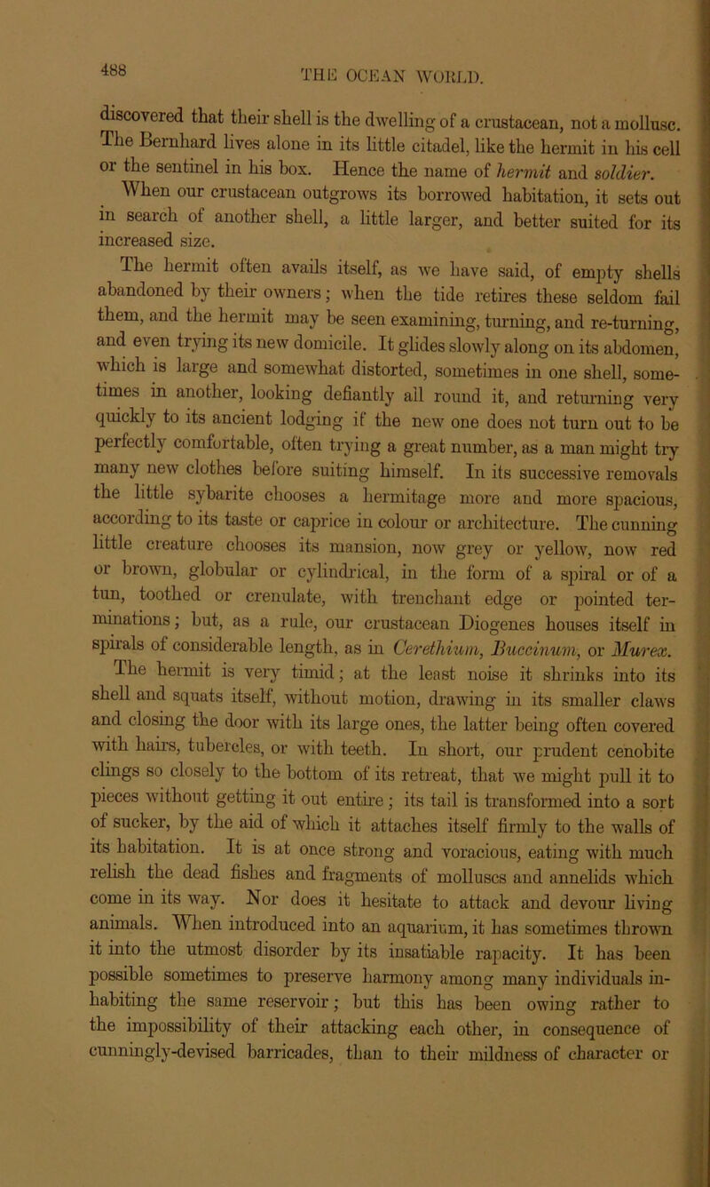 discovered that their shell is the dwelling of a crustacean, not a mollusc. The Bernhard lives alone in its little citadel, like the hermit in his cell or the sentinel in his box. Hence the name of hermit and soldier. When our crustacean outgrows its borrowed habitation, it sets out in search of another shell, a little larger, and better suited for its increased size. The hermit often avails itself, as we have said, of empty shells abandoned by their owners; when the tide retires these seldom fail them, and the hermit may be seen examining, turning, and re-turning, and even trying its new domicile. It glides slowly along on its abdomen, which is large and somewhat distorted, sometimes in one shell, some- times in another, looking defiantly all round it, and returning very quickly to its ancient lodging if the new one does not turn out to be perfectly comfurtable, often trying a great number, as a man might tiy many new clothes before suiting himself. In its successive removals the little sybarite chooses a hermitage more and more spacious, according to its taste or caprice in colour or architecture. The cunning little creature chooses its mansion, now grey or yellow, now red or brown, globular or cylindrical, in the form of a spiral or of a tun, toothed or crenulate, with trenchant edge or pointed ter- minations ; but, as a rule, our crustacean Diogenes houses itself in spirals of considerable length, as in Cerethium, Ihtceinum, or Mur ex. Ihe hermit is very timid; at the least noise it shrinks into its shell and squats itself, without motion, drawing in its smaller claws and closing the door with its large ones, the latter being often covered with hairs, tubercles, or with teeth. In short, our prudent cenobite clings so closely to the bottom of its retreat, that we might pull it to pieces without getting it out entire ; its tail is transformed into a sort of sucker, by the aid of which it attaches itself firmly to the walls of its habitation. It is at once strong and voracious, eating with much relish the dead fishes and fragments of molluscs and annelids which come in its way. Nor does it hesitate to attack and devour living animals. A\ hen introduced into an aquarium, it has sometimes thrown it into the utmost disorder by its insatiable rapacity. It has been possible sometimes to preserve harmony among many individuals in- habiting the same reservoir; but this has been owing rather to the impossibility of their attacking each other, in consequence of cunningly-devised barricades, than to their mildness of character or