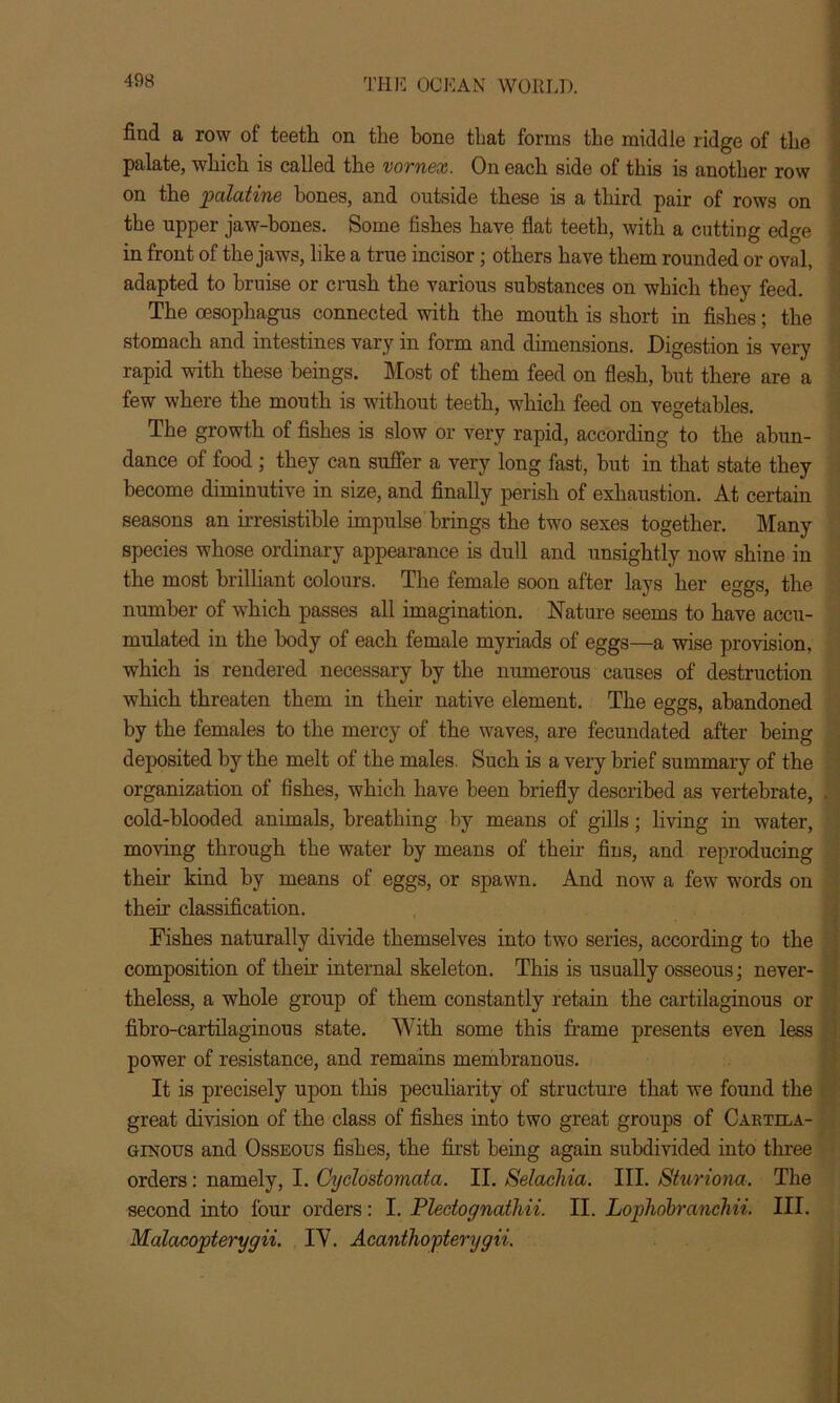 find a row of teeth on the bone that forms the middle ridge of the palate, which is called the vornex. On each side of this is another row on the palatine hones, and outside these is a third pair of rows on the npper jaw-bones. Some fishes have flat teeth, with a cutting edge in front of the jaws, like a true incisor; others have them rounded or oval, adapted to bruise or crash the various substances on which they feed. The oesophagus connected with the mouth is short in fishes; the stomach and intestines vary in form and dimensions. Digestion is very rapid with these beings. Most of them feed on flesh, but there are a few where the mouth is without teeth, which feed on vegetables. The growth of fishes is slow or very rapid, according to the abun- dance of food; they can suffer a very long fast, but in that state they become diminutive in size, and finally perish of exhaustion. At certain seasons an irresistible impulse brings the two sexes together. Many species whose ordinary appearance is dull and unsightly now shine in the most brilliant colours. The female soon after lays her eggs, the number of which passes all imagination. Nature seems to have accu- mulated in the body of each female myriads of eggs—a wise provision, which is rendered necessary by the numerous causes of destruction which threaten them in their native element. The eggs, abandoned by the females to the mercy of the waves, are fecundated after being deposited by the melt of the males. Such is a very brief summary of the organization of fishes, which have been briefly described as vertebrate, cold-blooded animals, breathing by means of gills; living in water, moving through the water by means of their fins, and reproducing their kind by means of eggs, or spawn. And now a few words on their classification. Fishes naturally divide themselves into two series, according to the composition of their internal skeleton. This is usually osseous; never- theless, a whole group of them constantly retain the cartilaginous or fibro-cartilaginous state. With some this frame presents even less power of resistance, and remains membranous. It is precisely upon this peculiarity of structure that we found the great division of the class of fishes into two great groups of Cartila- ginous and Osseous fishes, the first being again subdivided into three orders: namely, I. Cyclostomata. II. Selachia. III. Sturiona. The second into four orders: I. Plectoynathii. II. Lophobranchii. III. Malacopterygii. IY. Acanthopterygii.