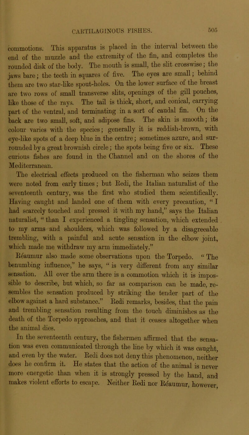 commotions. This apparatus is placed in the interval between the end of the muzzle and the extremity of the fin, and completes the rounded disk of the body. The mouth is small, the slit ciosswise, the jaws bare; the teeth in squares of five. The eyes are small; behind them are two star-like spout-holes. On the lower surface ol the breast are two rows of small transverse slits, openings of the gill pouches, like those of the rays. The tail is thick, short, and conical, carrying part of the ventral, and terminating in a sort of caudal fin. On the back are two small, soft, and adipose fins. The skin is smooth; its colour varies with the species; generally it is reddish-brown, with eye-like spots of a deep blue in the centre; sometimes azure, and sur- rounded by a great brownish circle; the spots being five or six. These curious fishes are found in the Channel and on the shores of the Mediterranean. The electrical efiects produced on the fisherman who seizes them were noted from early times; but Redi, the Italian naturalist of the seventeenth century, was the first who studied them scientifically. Having caught and landed one of them with every precaution, “ I had scarcely touched and pressed it with my hand,” says the Italian naturalist, “ than I experienced a tingling sensation, which extended to my arms and shoulders, which was followed by a disagreeable trembling, with a painful and acute sensation in the elbow joint, which made me withdraw my arm immediately.” Reaumur also made some observations upon the Torpedo. “ The benumbing influence,” he says, “ is very different from any similar sensation. All over the arm there is a commotion which it is impos- sible to describe, but which, so far as comparison can be made, re- sembles the sensation produced by striking the tender part of the elbow against a hard substance ” Redi remarks, besides, that the pain and trembling sensation resulting from the touch diminishes as the death of the Torpedo approaches, and that it ceases altogether when the animal dies. In the seventeenth century, the fishermen affirmed that the sensa- tion was even communicated through the line by which it was caught, and even by the water. Redi does not deny this phenomenon, neither does he confirm it. He states that the action of the animal is never more energetic than when it is strongly pressed by the hand, and makes violent efforts to escape. Neither Iiedi nor Rdaumur, however,