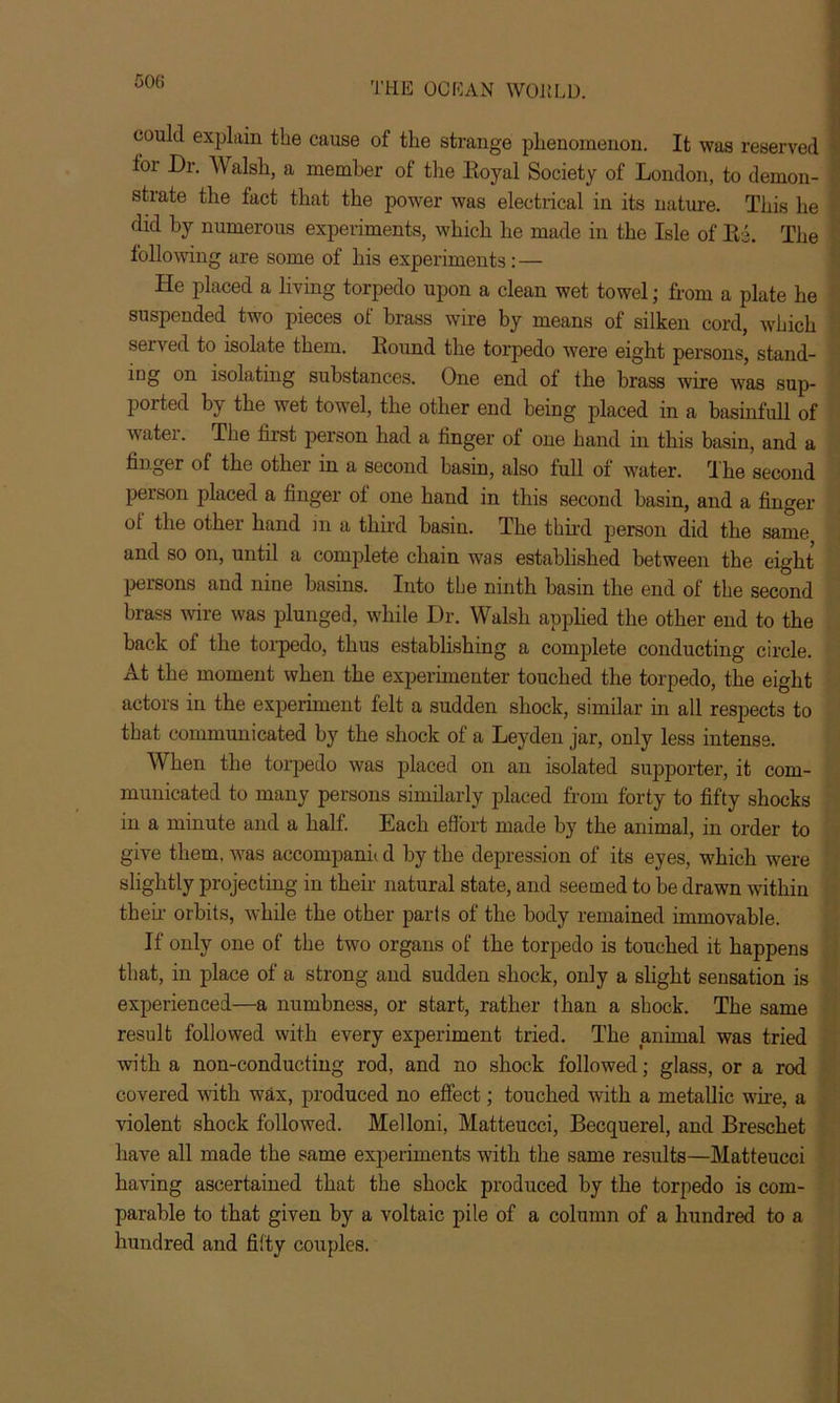 could explain the cause of the strange phenomenon. It was reserved tor Dr. Walsh, a member of the Boyal Society of London, to demon- strate the fact that the power was electrical in its nature. This he did by numerous experiments, which he made in the Isle of Be. The following are some of his experiments: — He placed a living torpedo upon a clean wet towel; from a plate he suspended two pieces of brass wire by means of silken cord, which served to isolate them. Bound the torpedo were eight persons, stand- ing on isolating substances. One end ot the brass wire was sup- ported by the wet towel, the other end being placed in a basinfull of watei. The first person had a finger of one hand in this basin, and a finger of the other in a second basin, also full of water. The second person placed a finger of one hand in this second basin, and a finger ot the other hand in a third basin. The third person did the same and so on, until a complete chain was established between the eight persons and nine basins. Into the ninth basin the end of the second brass wire was plunged, while Dr. Walsh applied the other end to the back of the torpedo, thus establishing a complete conducting circle. At the moment when the experimenter touched the torpedo, the eight actors in the experiment felt a sudden shock, similar in all respects to that communicated by the shock of a Leyden jar, only less intense. When the torpedo was placed on an isolated supporter, it com- municated to many persons similarly placed from forty to fifty shocks in a minute and a half. Each effort made by the animal, in order to give them, was accompanh d by the depression of its eyes, which were slightly projecting in their natural state, and seemed to be drawn within then orbits, while the other parts of the body remained immovable. If only one of the two organs of the torpedo is touched it happens that, in place of a strong and sudden shock, only a slight sensation is experienced—a numbness, or start, rather than a shock. The same result followed with every experiment tried. The animal was tried with a non-conducting rod, and no shock followed; glass, or a rod covered with wax, produced no effect; touched with a metallic wire, a violent shock followed. Melloni, Matteucci, Becquerel, and Breschet have all made the same experiments with the same results—Matteucci having ascertained that the shock produced by the torpedo is com- parable to that given by a voltaic pile of a column of a hundred to a hundred and fifty couples.