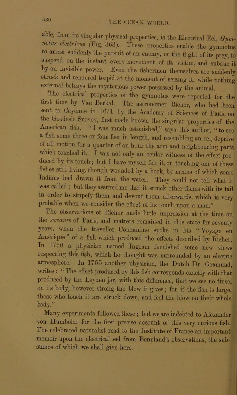 r> 30 able, from its singular physical properties, is the Electrical Eel, Gym- n°tus electricus (Fig. 363). These properties enable the gymnotus to arrest suddenly the pursuit of an enemy, or the flight of its prey, to suspend on the instant every movement of its victim, and subdue it by an invisible power. Even the fishermen themselves are suddenly struck and rendered torpid at the moment of seizing it, while nothing external betrays the mysterious power possessed by the animal. The electrical properties of the gymnotus were reported for the first time by V an Berkal. The astronomer Richer, who had been sent to Cayenne in 1671 by the Academy of Sciences of Paris, on the Geodesic Survey, first made known the singular properties of the American fish. “ 1 was much astonished,” says this author, “ to see a fish some three or four feet in length, and resembling an eel, deprive of all motion for a quarter of an hour the arm and neighbouring parts which touched it. I was not only an ocular witness of the effect pro- duced by its touch; but I have myself felt it, on touching one of these fishes still living, though wounded by a hook, by means of which some Indians had drawn it from the water. They could not tell what it was called ; but they assured me that it struck other fishes with its tail in order to stupefy them and devour them afterwards, which is very probable when we consider the effect of its touch upon a man.” The observations of Richer made little impression at the time on the savants of Paris, and matters remained in this state for seventy yeais, when the tiaveller Condamine spoke m Ins “ Voyage en Amerique of a fish which produced the effects described by Richer. In 1750 a physician named Ingram furnished some new views respecting this fish, which he thought was surrounded by an electric atmosphere. In 1755 another physician, the Dutch Dr. Gramuud, writes : “ The effect produced by this fish corresponds exactly with that produced by the Leyden jar, with this difference, that we see no tinsel on its body, however strong the blow it gives; for if the fish is large, those who touch it are struck down, and feel the blow on their whole body.” Many experiments followed these; but we are indebted to Alexander von Humboldt for the first precise account of this very curious fish. The celebrated naturalist read to the Institute of France an important memoir upon the electrical eel from Bonpland’s observations, the sub- stance of which we shall give here.