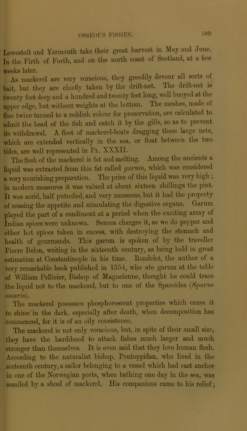 Lowestoft and Yarmouth take their great harvest in May and June. In the Firth of Forth, and on the north coast of Scotland, at a few weeks later. As mackerel are very voracious, they greedily devour all sorts of bait, but they are chiefly taken by the drift-net. The drift-net is twenty feet deep and a hundred and twenty feet long, well buoyed at the upper edge, but without weights at the bottom, lhe meshes, made ol fine twine tanned to a reddish colour for preservation, are calculated to admit the head of the fish and catch it by the gills, so as to prevent its withdrawal. A fleet of mackerel-boats dragging these laige nets, which are extended vertically in the sea, or float between the two tides, are well represented in Pl. XXXII. The flesh of the mackerel is fat and melting. Among the ancients a liquid was extracted from this fat called garum, which was considered a very nourishing preparation. The price of this liquid was very high , in modern measures it was valued at about sixteen shillings the pint. It was acrid, half putrefied, and very nauseous, but it had the property of rousing the appetite and stimulating the digestive organs. Garum played the part of a condiment at a period when the exciting array of Indian spices were unknown. Seneca charges it, as we do pepper and other hot spices taken in excess, with destroying the stomach and health of gourmands. This garum is spoken of by the traveller Pierre Belon, writing in the sixteenth century, as being held in great estimation at Constantinople in his time. Kondelet, the author of a very remarkable book published in 1554, who ate garum at the table of William Pellicier, Bishop of Maguelonne, thought he could trace the liquid not to the mackerel, but to one of the Sparo'ides (Spams smarts). The mackerel possesses phosphorescent properties which cause it to shine in the dark, especially after death, when decomposition has commenced, for it is of an oily consistence. The mackerel is not only voracious, but, in spite of their small size, they have the hardihood to attack fishes much larger and much stronger than themselves. It is even said that they love human flesh. According to the naturalist bishop, Pontoppidan, who lived in the sixteenth century, a sailor belonging to a vessel which had cast anchor in one of the Norwegian ports, when bathing one day in the sea, was assailed by a shoal of mackerel. His companions came to his relief;