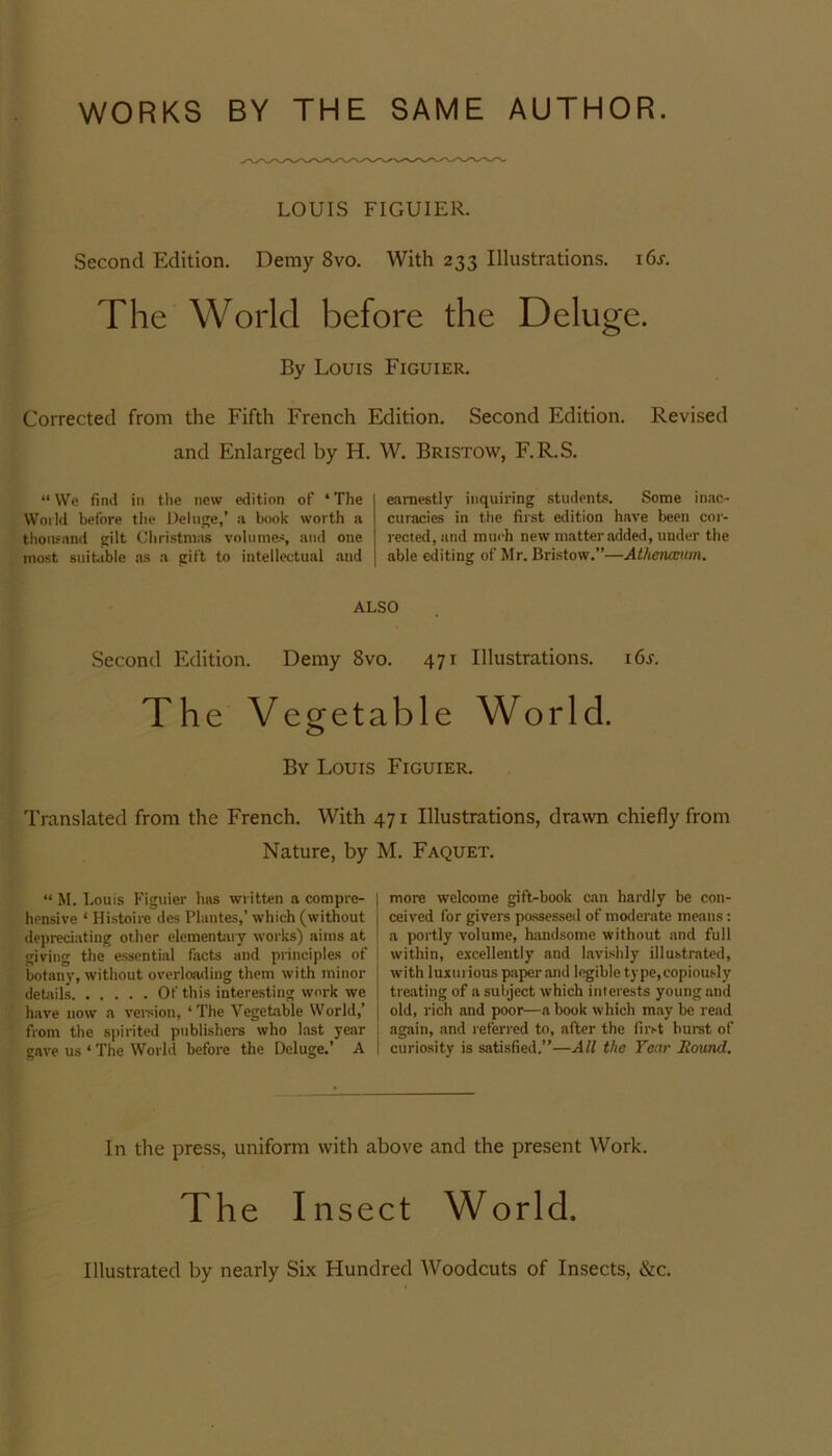 WORKS BY THE SAME AUTHOR. LOUIS FIGUIER. Second Edition. Demy 8vo. With 233 Illustrations. i6r. The World before the Deluge. By Louis Figuier. Corrected from the Fifth French Edition. Second Edition. Revised and Enlarged by H. W. Bristow, F.R.S. “ We find in the new edition of ‘ The World before the Deluge,’ a book worth a thousand gilt Christmas volumes, and one most suitable as a gift to intellectual and earnestly inquiring students. Some inac- curacies in the first edition have been cor- rected, and much new matter added, under the able editing of Mr. Bristow.”—Athenceum. ALSO Second Edition. Demy 8vo. 471 Illustrations. 16s. The Vegetable World. By Louis Figuier. Translated from the French. With 471 Illustrations, drawn chiefly from Nature, by M. Faquet. “ M. Louis Figuier has written a compre- hensive ‘ Histoire des Plantes,’ which (without depreciating other elementary works) aims at giving the essential facts and principles of botany, without overloading them with minor details Of this interesting work we have now a version, ‘The Vegetable World,’ from the spirited publishers who last year gave us ‘ The World before the Deluge.’ A more welcome gift-book can hardly be con- ceived for givers possessed of moderate means: a portly volume, handsome without and full within, excellently and lavishly illustrated, with luxurious paper and legible type,copiously treating of a subject which interests young and old, rich and poor—a book which maybe read again, and r eferred to, after the first burst of curiosity is satisfied.”—All the Year Round. In the press, uniform with above and the present Work. The Insect World. Illustrated by nearly Six Hundred Woodcuts of Insects, &c.