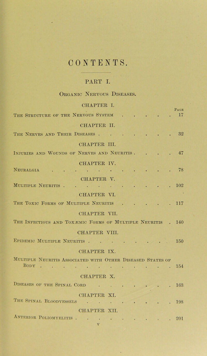 CONTENTS PART I. Organic Nervous Diseases. CHAPTER I. The Structure op the Nervous System . • Page . 17 CHAPTER II. The Nerves and Their Diseases .... . 32 CHAPTER III. Injuries and Wounds of Nerves and Neuritis . . 47 CHAPTER IV. Neuralgia . 78 CHAPTER Y. Multiple Neuritis . . 102 CHAPTER VI. The Toxic Forms op Multiple Neuritis . 117 CHAPTER VII. The Infectious and Toxaemic Forms op Multiple Neuritis . 140 CHAPTER VIII. Epidemic Multiple Neuritis 150 CHAPTER IX. Multiple Neuritis Associated with Other Diseased States op Body . CHAPTER X. . 154 Diseases op the Spinal Cord • • • • . 163 The Spinal CHAPTER Bloodvessels XI. CHAPTER XII. Anterior Poliomyelitis . , . . . 201