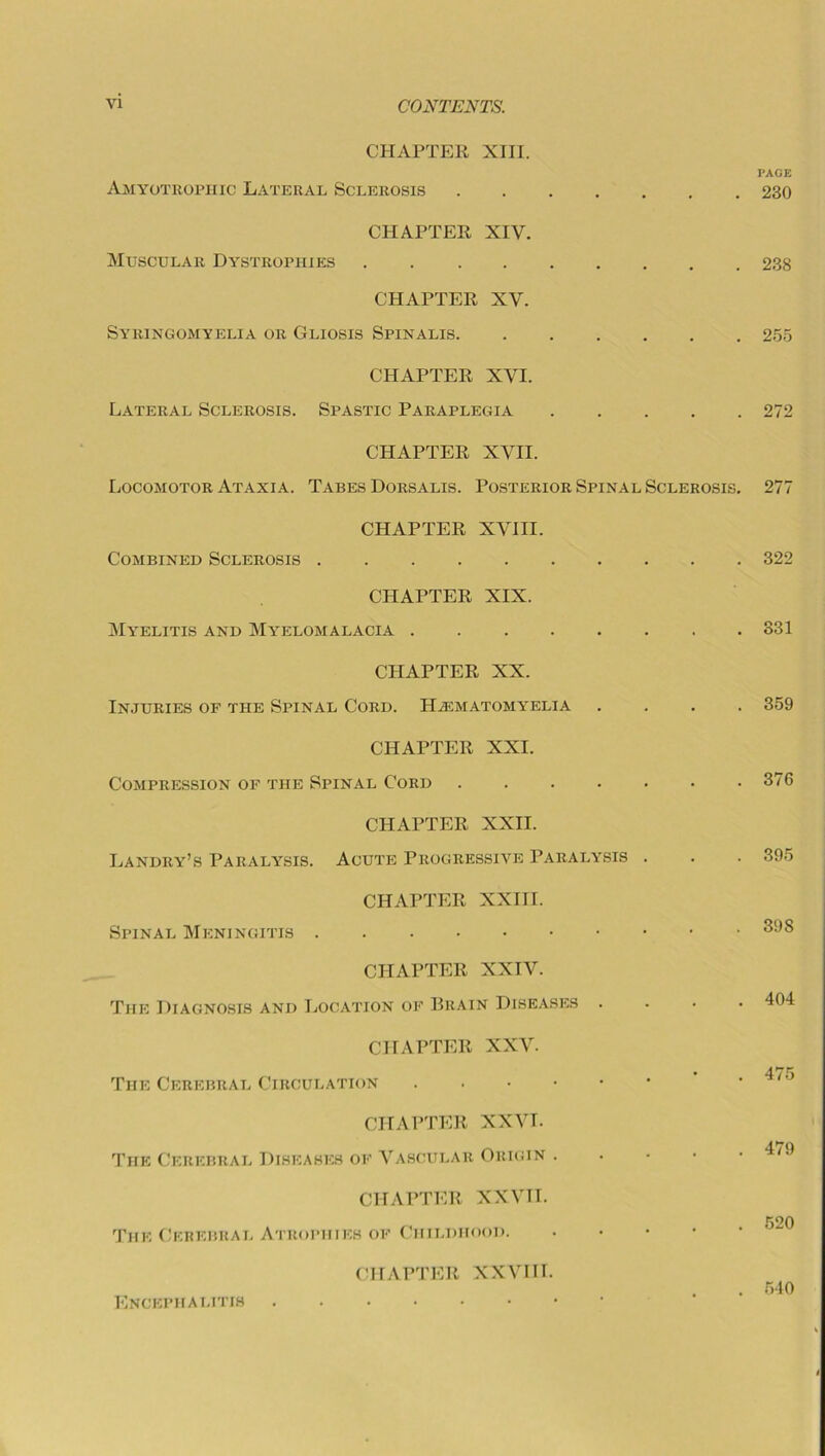 CHAPTER XIII. Amyotrophic Lateral Sclerosis CHAPTER XIV. Muscular Dystrophies CHAPTER XV. Syringomyelia or Gliosis Spinalis CHAPTER XVI. Lateral Sclerosis. Spastic Paraplegia CHAPTER XVII. Locomotor Ataxia. Tabes Dorsalis. Posterior Spinal Sclerosis. CHAPTER XVIII. Combined Sclerosis . CHAPTER XIX. Myelitis and Myelomalacia CHAPTER XX. Injuries of the Spinal Cord. IIasmatomyelia CHAPTER XXI. Compression of the Spinal Cord CHAPTER XXII. Landry’s Paralysis. Acute Progressive Paralysis . CHAPTER XXIII. Spinal Meningitis . CHAPTER XXIV. The Diagnosis and Location of Brain Diseases . CHAPTER XXV. The Cerebral Circulation CHAPTER XXVI. The Cerebral Diseases of Vascular Origin . CHAPTER XXVTI. The Cerebral Atrophies of Childhood. Encephalitis CHAPTER XXVIH. PAGE 230 238 255 272 277 322 331 359 376 395 398 404 475 479 520 540 i
