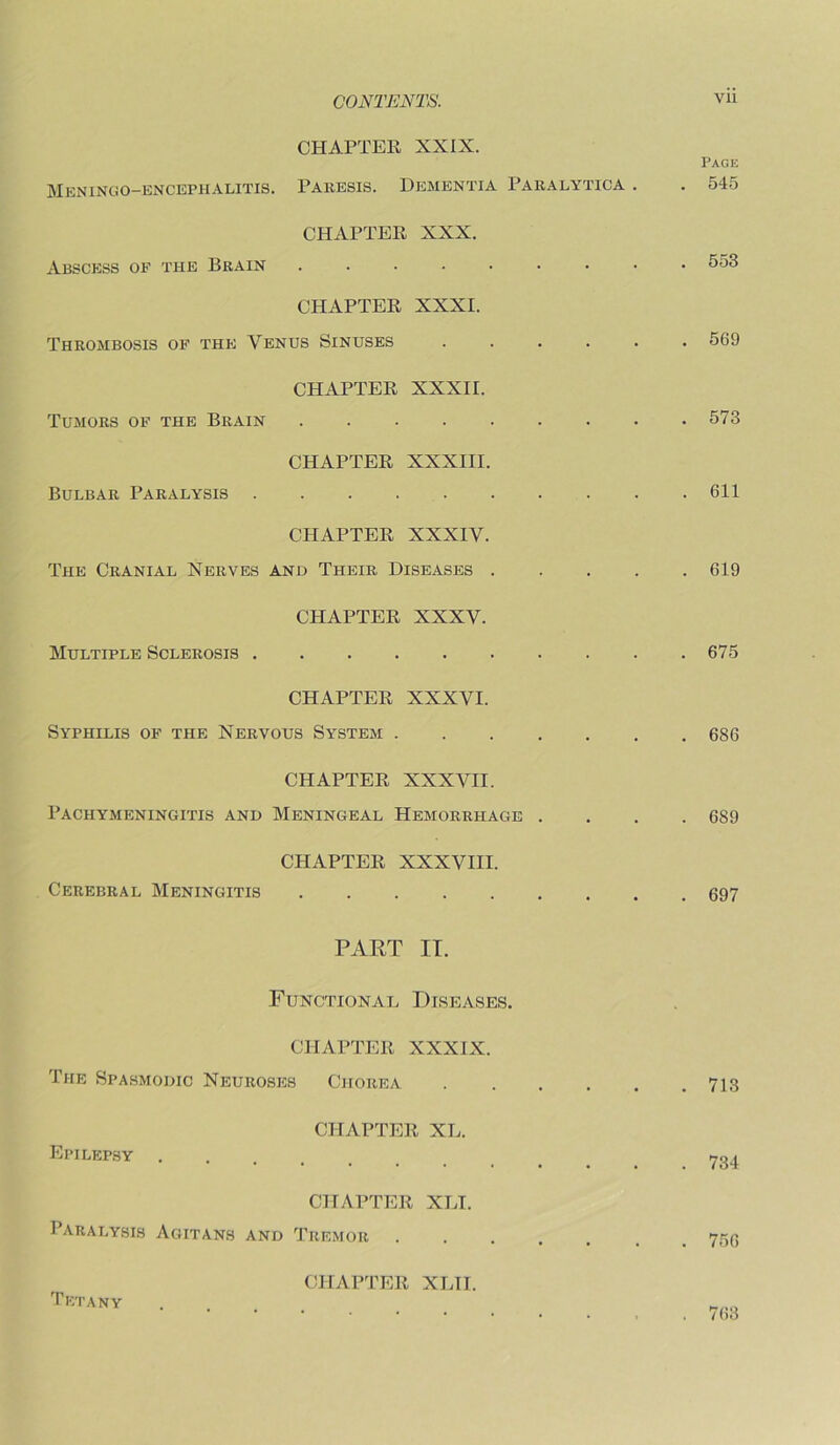 CHAPTER XXIX. Page Meningo-encephalitis. Paresis. Dementia Paralytica . . 545 CHAPTER XXX. Abscess of the Brain 553 CHAPTER XXXI. Thrombosis of the Venus Sinuses ...... 569 CHAPTER XXXII. Tumors of the Brain 573 CHAPTER XXXIII. Bulbar Paralysis 611 CHAPTER XXXIV. The Cranial Nerves and Their Diseases 619 CHAPTER XXXV. Multiple Sclerosis 675 CHAPTER XXXVI. Syphilis of the Nervous System 686 CHAPTER XXXVII. Pachymeningitis and Meningeal Hemorrhage .... 689 CHAPTER XXXVIII. Cerebral Meningitis 697 PART IT. Functional Diseases. CHAPTER XXXIX. The Spasmodic Neuroses Chorea 713 CHAPTER XL. Epilepsy 734 CHAPTER XLI. Paralysis Agitans and Tremor ....... 753 CHAPTER XLTI. Tetany . „„„