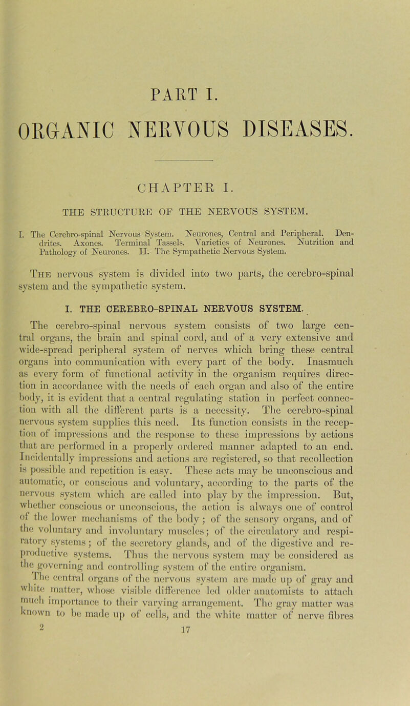 PART I. ORGANIC NERVOUS DISEASES. CHAPTER I. THE STRUCTURE OF THE NERVOUS SYSTEM. I. The Cerebro-spinal Nervous System. Neurones, Central and Peripheral. Den- drites. Axoncs. Terminal Tassels. Varieties of Neurones. Nutrition and Pathology of Neurones. II. The Sympathetic Nervous System. The nervous system is divided into two parts, the cerebro-spinal system and the sympathetic system. I. THE CEREBRO-SPINAL NERVOUS SYSTEM. The cerebro-spinal nervous system consists of two large cen- tral organs, the brain and spinal cord, and of a very extensive ami wide-spread peripheral system of nerves which bring these central organs into communication with every part of the body. Inasmuch as every form of functional activity in the organism requires direc- tion in accordance with the needs of each organ and also of the entii’e body, it is evident that a central regulating station in perfect connec- tion with all the different parts is a necessity. The cerebro-spinal nervous system supplies this need. Its function consists in the recep- tion of impressions and the response to these impressions by actions that are performed in a properly ordered manner adapted to an eud. Incidentally impressions and actions are registered, so that recollection is possible and repetition is easy. These acts may be unconscious and automatic, or conscious and voluntary, according to the parts of the nervous system which are called into play by the impression. But, whether conscious or unconscious, the action is always one of control of the lower mechanisms of the body; of the sensory organs, and of the voluntary and involuntary muscles; of the circulatory and respi- ratory systems; of the secretory glands, and of the digestive and re- productive systems. Thus the nervous system may be considered as the governing and controlling system of the entire organism. Ihe central organs of the nervous system are made up of gray and white matter, whose visible difference led older anatomists to attach 'uneli importance to their varying arrangement. The gray matter was known to be made up of cells, and the white matter of nerve fibres