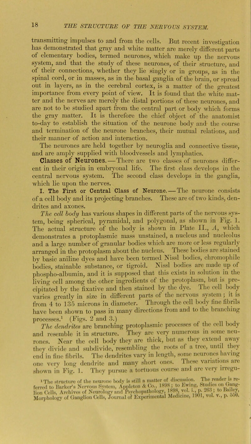 transmitting impulses to and from the cells. But recent investigation has demonstrated that gray and white matter are merely different parts of elementary bodies, termed neurones, which make up the nervous system, and that the study of these neurones, of their structure, and of their connections, whether they lie singly or in groups, as in the spinal cord, or in masses, as in the basal ganglia of the brain, or spread out in layers, as in the cerebral cortex, is a matter of the greatest importance from every point of view. It is found that the white mat- ter and the nerves are merely the distal portions of these neurones, and are not to be studied apart from the central part or body which forms the gray matter. It is therefore the chief object of the anatomist to-day to establish the situation of the neurone body and the course and termination of the neurone branches, their mutual relations, and their manner of action and interaction. The neurones are held together by neuroglia and connective tissue, and are amply supplied with bloodvessels and lymphatics. Classes of Neurones. — There are two classes of neurones differ- ent in their origin in embryonal life. The first class develops in the central nervous system. The second class develops in the ganglia, which lie upon the nerves. I. The First or Central Class of Neurone. — The neurone consists of a cell body and its projecting branches. These are of two kinds, den- drites and axones. The cell body has various shapes in different parts of the nervous sys- tem, being spherical, pyramidal, and polygonal, as shown in Fig. 1. The actual structure of the body is shown in Plate II., A, which demonstrates a protoplasmic mass unstained, a nucleus and nucleolus and a large number of granular bodies which are more or less regularly arranged in the protoplasm about the nucleus. These bodies are stained by basic aniline dyes and have been termed Nissl bodies, chromophile bodies, stainable substance, or tigroid. Nissl bodies are made up of phospho-albumin, and it is supposed that this exists in solution in the living cell among the other ingredients of the protoplasm, but is pre- cipitated by the fixative and then stained by the dye. I lie cell body varies greatly in size in different parts of the nervous system ,. it is from 4 to 135 microns in diameter. Through the cell body fine fibrils have been shown to pass in many directions from and to the blanching processes.1 (Figs. 2 and 3.) The dendritcx are branching protoplasmic processes of the cell body and resemble it in structure. They are very numerous in some neu- rones. Near the cell body they are thick, but as they extend away they divide and subdivide, resembling the roots of a tree, until they end in fine fibrils. The dendrites vary in length, some neurones having one very long dendrite and many short ones. I licse variations are shown in Fig. 1. They pursue a tortuous course and are very irregu-
